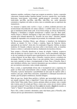 Convite à Filosofia
_______________________________
– 398 –
inúmeros sentidos, conforme o lugar que ocupem na narrativa. Assim, a oposição
vida-morte, homem-mulher, humano-animal, luz-treva, quente-frio, seco-úmido,
bom-mau, justo-injusto, certo-errado, grande-pequeno, cru-cozido, pai-mãe,
irmã-irmão, pai-filho, pai-filha, mãe-filho, mãe-filha, etc. serão oposições
constantes e regulares em todos os mitos, mas os conteúdos que as exprimem são
inumeráveis.
Ao instaurar a ruptura entre mythos e logos, a cultura ocidental provocou um
acontecimento desconhecido em outras culturas: o conflito entre a fé e a razão,
que se manifestou desde muito cedo. Já na Grécia antiga, as críticas de Heráclito,
Pitágoras e Xenófanes à religião assinalavam a ruptura com ela. Mais tarde,
Atenas forçou o filósofo Anaxágoras a fugir para evitar a condenação pública,
acusado pelo tribunal ateniense de “inventar um novo deus”; Sócrates, julgado
culpado de impiedade e de corrupção da juventude, foi condenado à morte.
Na Renascença, Giordano Bruno, que afirmara a imanência da Inteligência
infinita ao mundo (“o Uno é forma e matéria, figura da Natureza inteira,
operando de seu interior”, dizia ele), foi condenado à fogueira. Galileu, na época
moderna, foi forçado a abjurar suas teses sobre o movimento solar, as manchas
lunares e solares e o princípio da inércia, fundamento da mecânica clássica.
Nem sempre a Filosofia abandonou os temas da religião. Todavia, ocupou-se
deles do ponto de vista do logos e não do mythos. Assim procedendo, despojou-
os de sua condição de mistérios para transformá-los em conceitos e teorias. Para
a alma religiosa, há um Deus; para a Filosofia, é preciso provar a existência da
divindade. Para a alma piedosa, Deus é um ente perfeito, bom e misericordioso,
mas justo, punindo os maus e recompensando os bons. Para a Filosofia, Deus é
uma substância infinita, mas é preciso demonstrar que sua essência é constituída
por um intelecto onisciente e uma vontade onipotente.
Para o crente, a espiritualidade divina não é incompatível com a esperança de
poder ver Deus atuar materialmente sobre o mundo, realizando milagres; para a
Filosofia, é preciso demonstrar a possibilidade de uma ação do espírito sobre a
matéria e por que, sendo Deus onisciente, suspenderia a ordenação necessária do
mundo, que Ele próprio estabeleceu, fazendo milagres.
Mais do que isso. Sendo Deus perfeito e infinito, que necessidade teria de criar
um mundo material, finito e imperfeito? Como uma causa infinita produz um
efeito finito? Mais ainda. Deus é eterno, portanto alheio ao tempo; mas o mundo
não é eterno, pois foi criado por Deus e, nesse caso, como um ser eterno realiza
uma ação temporal? Como falar em Deus antes do mundo e depois do mundo, se
“antes” e “depois” são qualidades do tempo e não da eternidade?
Para o fiel, a alma é imortal e destinada a uma vida futura; para a Filosofia, cabe
oferecer provas que demonstrem a imortalidade.
 