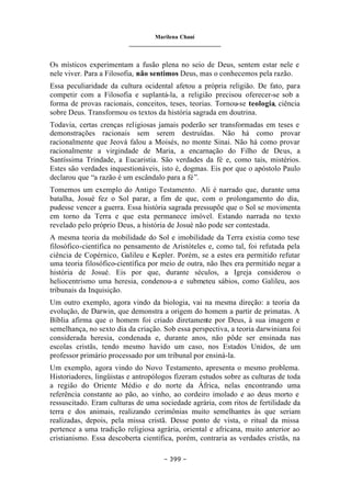 Marilena Chauí
_______________________________
– 399 –
Os místicos experimentam a fusão plena no seio de Deus, sentem estar nele e
nele viver. Para a Filosofia, não sentimos Deus, mas o conhecemos pela razão.
Essa peculiaridade da cultura ocidental afetou a própria religião. De fato, para
competir com a Filosofia e suplantá-la, a religião precisou oferecer-se sob a
forma de provas racionais, conceitos, teses, teorias. Tornou-se teologia, ciência
sobre Deus. Transformou os textos da história sagrada em doutrina.
Todavia, certas crenças religiosas jamais poderão ser transformadas em teses e
demonstrações racionais sem serem destruídas. Não há como provar
racionalmente que Jeová falou a Moisés, no monte Sinai. Não há como provar
racionalmente a virgindade de Maria, a encarnação do Filho de Deus, a
Santíssima Trindade, a Eucaristia. São verdades da fé e, como tais, mistérios.
Estes são verdades inquestionáveis, isto é, dogmas. Eis por que o apóstolo Paulo
declarou que “a razão é um escândalo para a fé”.
Tomemos um exemplo do Antigo Testamento. Ali é narrado que, durante uma
batalha, Josué fez o Sol parar, a fim de que, com o prolongamento do dia,
pudesse vencer a guerra. Essa história sagrada pressupõe que o Sol se movimenta
em torno da Terra e que esta permanece imóvel. Estando narrada no texto
revelado pelo próprio Deus, a história de Josué não pode ser contestada.
A mesma teoria da mobilidade do Sol e imobilidade da Terra existia como tese
filosófico-científica no pensamento de Aristóteles e, como tal, foi refutada pela
ciência de Copérnico, Galileu e Kepler. Porém, se a estes era permitido refutar
uma teoria filosófico-científica por meio de outra, não lhes era permitido negar a
história de Josué. Eis por que, durante séculos, a Igreja considerou o
heliocentrismo uma heresia, condenou-a e submeteu sábios, como Galileu, aos
tribunais da Inquisição.
Um outro exemplo, agora vindo da biologia, vai na mesma direção: a teoria da
evolução, de Darwin, que demonstra a origem do homem a partir de primatas. A
Bíblia afirma que o homem foi criado diretamente por Deus, à sua imagem e
semelhança, no sexto dia da criação. Sob essa perspectiva, a teoria darwiniana foi
considerada heresia, condenada e, durante anos, não pôde ser ensinada nas
escolas cristãs, tendo mesmo havido um caso, nos Estados Unidos, de um
professor primário processado por um tribunal por ensiná-la.
Um exemplo, agora vindo do Novo Testamento, apresenta o mesmo problema.
Historiadores, lingüistas e antropólogos fizeram estudos sobre as culturas de toda
a região do Oriente Médio e do norte da África, nelas encontrando uma
referência constante ao pão, ao vinho, ao cordeiro imolado e ao deus morto e
ressuscitado. Eram culturas de uma sociedade agrária, com ritos de fertilidade da
terra e dos animais, realizando cerimônias muito semelhantes às que seriam
realizadas, depois, pela missa cristã. Desse ponto de vista, o ritual da missa
pertence a uma tradição religiosa agrária, oriental e africana, muito anterior ao
cristianismo. Essa descoberta científica, porém, contraria as verdades cristãs, na
 