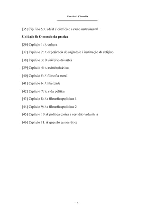Convite à Filosofia
_______________________________
– 4 –
[35] Capítulo 5: O ideal científico e a razão instrumental
Unidade 8: O mundo da prática
[36] Capítulo 1: A cultura
[37] Capítulo 2: A experiência do sagrado e a instituição da religião
[38] Capítulo 3: O universo das artes
[39] Capítulo 4: A existência ética
[40] Capítulo 5: A filosofia moral
[41] Capítulo 6: A liberdade
[42] Capítulo 7: A vida política
[43] Capítulo 8: As filosofias políticas 1
[44] Capítulo 9: As filosofias políticas 2
[45] Capítulo 10: A política contra a servidão voluntária
[46] Capítulo 11: A questão democrática
 