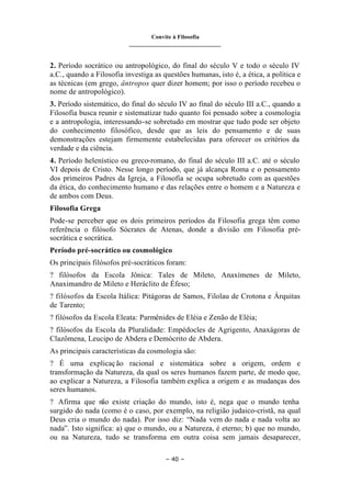 Convite à Filosofia
_______________________________
– 40 –
2. Período socrático ou antropológico, do final do século V e todo o século IV
a.C., quando a Filosofia investiga as questões humanas, isto é, a ética, a política e
as técnicas (em grego, ântropos quer dizer homem; por isso o período recebeu o
nome de antropológico).
3. Período sistemático, do final do século IV ao final do século III a.C., quando a
Filosofia busca reunir e sistematizar tudo quanto foi pensado sobre a cosmologia
e a antropologia, interessando-se sobretudo em mostrar que tudo pode ser objeto
do conhecimento filosófico, desde que as leis do pensamento e de suas
demonstrações estejam firmemente estabelecidas para oferecer os critérios da
verdade e da ciência.
4. Período helenístico ou greco-romano, do final do século III a.C. até o século
VI depois de Cristo. Nesse longo período, que já alcança Roma e o pensamento
dos primeiros Padres da Igreja, a Filosofia se ocupa sobretudo com as questões
da ética, do conhecimento humano e das relações entre o homem e a Natureza e
de ambos com Deus.
Filosofia Grega
Pode-se perceber que os dois primeiros períodos da Filosofia grega têm como
referência o filósofo Sócrates de Atenas, donde a divisão em Filosofia pré-
socrática e socrática.
Período pré-socrático ou cosmológico
Os principais filósofos pré-socráticos foram:
? filósofos da Escola Jônica: Tales de Mileto, Anaxímenes de Mileto,
Anaximandro de Mileto e Heráclito de Éfeso;
? filósofos da Escola Itálica: Pitágoras de Samos, Filolau de Crotona e Árquitas
de Tarento;
? filósofos da Escola Eleata: Parmênides de Eléia e Zenão de Eléia;
? filósofos da Escola da Pluralidade: Empédocles de Agrigento, Anaxágoras de
Clazômena, Leucipo de Abdera e Demócrito de Abdera.
As principais características da cosmologia são:
? É uma explicação racional e sistemática sobre a origem, ordem e
transformação da Natureza, da qual os seres humanos fazem parte, de modo que,
ao explicar a Natureza, a Filosofia também explica a origem e as mudanças dos
seres humanos.
? Afirma que não existe criação do mundo, isto é, nega que o mundo tenha
surgido do nada (como é o caso, por exemplo, na religião judaico-cristã, na qual
Deus cria o mundo do nada). Por isso diz: “Nada vem do nada e nada volta ao
nada”. Isto significa: a) que o mundo, ou a Natureza, é eterno; b) que no mundo,
ou na Natureza, tudo se transforma em outra coisa sem jamais desaparecer,
 