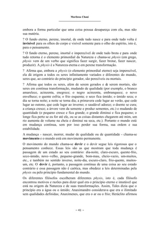 Marilena Chauí
_______________________________
– 41 –
embora a forma particular que uma coisa possua desapareça com ela, mas não
sua matéria.
? O fundo eterno, perene, imortal, de onde tudo nasce e para onde tudo volta é
invisível para os olhos do corpo e visível somente para o olho do espírito, isto é,
para o pensamento.
? O fundo eterno, perene, imortal e imperecível de onde tudo brota e para onde
tudo retorna é o elemento primordial da Natureza e chama-se physis (em grego,
physis vem de um verbo que significa fazer surgir, fazer brotar, fazer nascer,
produzir). A physis é a Natureza eterna e em perene transformação.
? Afirma que, embora a physis (o elemento primordial eterno) seja imperecível,
ela dá origem a todos os seres infinitamente variados e diferentes do mundo,
seres que, ao contrário do princípio gerador, são perecíveis ou mortais.
? Afirma que todos os seres, além de serem gerados e de serem mortais, são
seres em contínua transformação, mudando de qualidade (por exemplo, o branco
amarelece, acinzenta, enegrece; o negro acinzenta, embranquece; o novo
envelhece; o quente esfria; o frio esquenta; o seco fica úmido; o úmido seca; o
dia se torna noite; a noite se torna dia; a primavera cede lugar ao verão, que cede
lugar ao outono, que cede lugar ao inverno; o saudável adoece; o doente se cura;
a criança cresce; a árvore vem da semente e produz sementes, etc.) e mudando de
quantidade (o pequeno cresce e fica grande; o grande diminui e fica pequeno; o
longe fica perto se eu for até ele, ou se as coisas distantes chegarem até mim, um
rio aumenta de volume na cheia e diminui na seca, etc.). Portanto o mundo está
em mudança contínua, sem por isso perder sua forma, sua ordem e sua
estabilidade.
A mudança - nascer, morrer, mudar de qualidade ou de quantidade - chama-se
movimento e o mundo está em movimento permanente.
O movimento do mundo chama-se devir e o devir segue leis rigorosas que o
pensamento conhece. Essas leis são as que mostram que toda mudança é
passagem de um estado ao seu contrário: dia-noite, claro-escuro, quente-frio,
seco-úmido, novo-velho, pequeno-grande, bom-mau, cheio-vazio, um-muitos,
etc., e também no sentido inverso, noite-dia, escuro-claro, frio-quente, muitos-
um, etc. O devir é, portanto, a passagem contínua de uma coisa ao seu estado
contrário e essa passagem não é caótica, mas obedece a leis determinadas pela
physis ou pelo princípio fundamental do mundo.
Os diferentes filósofos escolheram diferentes physis, isto é, cada filósofo
encontrou motivos e razões para dizer qual era o princípio eterno e imutável que
está na origem da Natureza e de suas transformações. Assim, Tales dizia que o
princípio era a água ou o úmido; Anaximandro considerava que era o ilimitado
sem qualidades definidas; Anaxímenes, que era o ar ou o frio; Heráclito afirmou
 