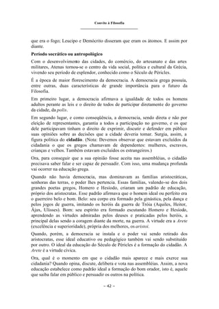Convite à Filosofia
_______________________________
– 42 –
que era o fogo; Leucipo e Demócrito disseram que eram os átomos. E assim por
diante.
Período socrático ou antropológico
Com o desenvolvimento das cidades, do comércio, do artesanato e das artes
militares, Atenas tornou-se o centro da vida social, política e cultural da Grécia,
vivendo seu período de esplendor, conhecido como o Século de Péricles.
É a época de maior florescimento da democracia. A democracia grega possuía,
entre outras, duas características de grande importância para o futuro da
Filosofia.
Em primeiro lugar, a democracia afirmava a igualdade de todos os homens
adultos perante as leis e o direito de todos de participar diretamente do governo
da cidade, da polis.
Em segundo lugar, e como conseqüência, a democracia, sendo direta e não por
eleição de representantes, garantia a todos a participação no governo, e os que
dele participavam tinham o direito de exprimir, discutir e defender em público
suas opiniões sobre as decisões que a cidade deveria tomar. Surgia, assim, a
figura política do cidadão. (Nota: Devemos observar que estavam excluídos da
cidadania o que os gregos chamavam de dependentes: mulheres, escravos,
crianças e velhos. Também estavam excluídos os estrangeiros.)
Ora, para conseguir que a sua opinião fosse aceita nas assembléias, o cidadão
precisava saber falar e ser capaz de persuadir. Com isso, uma mudança profunda
vai ocorrer na educação grega.
Quando não havia democracia, mas dominavam as famílias aristocráticas,
senhoras das terras, o poder lhes pertencia. Essas famílias, valendo-se dos dois
grandes poetas gregos, Homero e Hesíodo, criaram um padrão de educação,
próprio dos aristocratas. Esse padrão afirmava que o homem ideal ou perfeito era
o guerreiro belo e bom. Belo: seu corpo era formado pela ginástica, pela dança e
pelos jogos de guerra, imitando os heróis da guerra de Tróia (Aquiles, Heitor,
Ájax, Ulisses). Bom: seu espírito era formado escutando Homero e Hesíodo,
aprendendo as virtudes admiradas pelos deuses e praticadas pelos heróis, a
principal delas sendo a coragem diante da morte, na guerra. A virtude era a Arete
(excelência e superioridade), própria dos melhores, os aristoi.
Quando, porém, a democracia se instala e o poder vai sendo retirado dos
aristocratas, esse ideal educativo ou pedagógico também vai sendo substituído
por outro. O ideal da educação do Século de Péricles é a formação do cidadão. A
Arete é a virtude cívica.
Ora, qual é o momento em que o cidadão mais aparece e mais exerce sua
cidadania? Quando opina, discute, delibera e vota nas assembléias. Assim, a nova
educação estabelece como padrão ideal a formação do bom orador, isto é, aquele
que saiba falar em público e persuadir os outros na política.
 