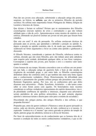 Marilena Chauí
_______________________________
– 43 –
Para dar aos jovens essa educação, substituindo a educação antiga dos poetas,
surgiram, na Grécia, os sofistas, que são os primeiros filósofos do período
socrático. Os sofistas mais importantes foram: Protágoras de Abdera, Górgias de
Leontini e Isócrates de Atenas.
Que diziam e faziam os sofistas? Diziam que os ensinamentos dos filósofos
cosmologistas estavam repletos de erros e contradições e que não tinham
utilidade para a vida da polis. Apresentavam-se como mestres de oratória ou de
retórica, afirmando ser possível ensinar aos jovens tal arte para que fossem bons
cidadãos.
Que arte era esta? A arte da persuasão. Os sofistas ensinavam técnicas de
persuasão para os jovens, que aprendiam a defender a posição ou opinião A,
depois a posição ou opinião contrária, não-A, de modo que, numa assembléia,
soubessem ter fortes argumentos a favor ou contra uma opinião e ganhassem a
discussão.
O filósofo Sócrates, considerado o patrono da Filosofia, rebelou-se contra os
sofistas, dizendo que não eram filósofos, pois não tinham amor pela sabedoria
nem respeito pela verdade, defendendo qualquer idéia, se isso fosse vantajoso.
Corrompiam o espírito dos jovens, pois faziam o erro e a mentira valer tanto
quanto a verdade.
Como homem de seu tempo, Sócrates concordava com os sofistas em um ponto:
por um lado, a educação antiga do guerreiro belo e bom já não atendia às
exigências da sociedade grega, e, por outro lado, os filósofos cosmologistas
defendiam idéias tão contrárias entre si que também não eram uma fonte segura
para o conhecimento verdadeiro. (Nota: Historicamente, há dificuldade para
conhecer o pensamento dos grandes sofistas porque não possuímos seus textos.
Restaram fragmentos apenas. Por isso, nós os conhecemos pelo que deles
disseram seus adversários - Platão, Xenofonte, Aristóteles - e não temos como
saber se estes foram justos com aqueles. Os historiadores mais recentes
consideram os sofistas verdadeiros representantes do espírito democrático, isto é,
da pluralidade conflituosa de opiniões e interesses, enquanto seus adversários
seriam partidários de uma política aristocrática, na qual somente algumas
opiniões e interesses teriam o direito para valer para o restante da sociedade.)
Discordando dos antigos poetas, dos antigos filósofos e dos sofistas, o que
propunha Sócrates?
Propunha que, antes de querer conhecer a Natureza e antes de querer persuadir os
outros, cada um deveria, primeiro e antes de tudo, conhecer-se a si mesmo. A
expressão “conhece-te a ti mesmo” que estava gravada no pórtico do templo de
Apolo, patrono grego da sabedoria, tornou-se a divisa de Sócrates.
Por fazer do autoconhecimento ou do conhecimento que os homens têm de si
mesmos a condição de todos os outros conhecimentos verdadeiros, é que se diz
 