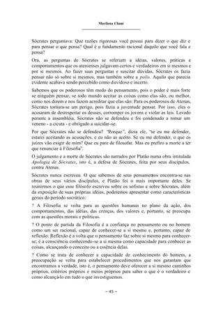 Marilena Chauí
_______________________________
– 45 –
Sócrates perguntava: Que razões rigorosas você possui para dizer o que diz e
para pensar o que pensa? Qual é o fundamento racional daquilo que você fala e
pensa?
Ora, as perguntas de Sócrates se referiam a idéias, valores, práticas e
comportamentos que os atenienses julgavam certos e verdadeiros em si mesmos e
por si mesmos. Ao fazer suas perguntas e suscitar dúvidas, Sócrates os fazia
pensar não só sobre si mesmos, mas também sobre a polis. Aquilo que parecia
evidente acabava sendo percebido como duvidoso e incerto.
Sabemos que os poderosos têm medo do pensamento, pois o poder é mais forte
se ninguém pensar, se todo mundo aceitar as coisas como elas são, ou melhor,
como nos dizem e nos fazem acreditar que elas são. Para os poderosos de Atenas,
Sócrates tornara-se um perigo, pois fazia a juventude pensar. Por isso, eles o
acusaram de desrespeitar os deuses, corromper os jovens e violar as leis. Levado
perante a assembléia, Sócrates não se defendeu e foi condenado a tomar um
veneno - a cicuta - e obrigado a suicidar-se.
Por que Sócrates não se defendeu? “Porque”, dizia ele, “se eu me defender,
estarei aceitando as acusações, e eu não as aceito. Se eu me defender, o que os
juízes vão exigir de mim? Que eu pare de filosofar. Mas eu prefiro a morte a ter
que renunciar à Filosofia”.
O julgamento e a morte de Sócrates são narrados por Platão numa obra intitulada
Apologia de Sócrates, isto é, a defesa de Sócrates, feita por seus discípulos,
contra Atenas.
Sócrates nunca escreveu. O que sabemos de seus pensamentos encontra-se nas
obras de seus vários discípulos, e Platão foi o mais importante deles. Se
reunirmos o que esse filósofo escreveu sobre os sofistas e sobre Sócrates, além
da exposição de suas próprias idéias, poderemos apresentar como características
gerais do período socrático:
? A Filosofia se volta para as questões humanas no plano da ação, dos
comportamentos, das idéias, das crenças, dos valores e, portanto, se preocupa
com as questões morais e políticas.
? O ponto de partida da Filosofia é a confiança no pensamento ou no homem
como um ser racional, capaz de conhecer-se a si mesmo e, portanto, capaz de
reflexão. Reflexão é a volta que o pensamento faz sobre si mesmo para conhecer-
se; é a consciência conhecendo-se a si mesma como capacidade para conhecer as
coisas, alcançando o conceito ou a essência delas.
? Como se trata de conhecer a capacidade de conhecimento do homem, a
preocupação se volta para estabelecer procedimentos que nos garantam que
encontramos a verdade, isto é, o pensamento deve oferecer a si mesmo caminhos
próprios, critérios próprios e meios próprios para saber o que é o verdadeiro e
como alcançá-lo em tudo o que investiguemos.
 