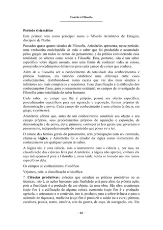 Convite à Filosofia
_______________________________
– 48 –
Período sistemático
Este período tem como principal nome o filósofo Aristóteles de Estagira,
discípulo de Platão.
Passados quase quatro séculos de Filosofia, Aristóteles apresenta, nesse período,
uma verdadeira enciclopédia de todo o saber que foi produzido e acumulado
pelos gregos em todos os ramos do pensamento e da prática considerando essa
totalidade de saberes como sendo a Filosofia. Esta, portanto, não é um saber
específico sobre algum assunto, mas uma forma de conhecer todas as coisas,
possuindo procedimentos diferentes para cada campo de coisas que conhece.
Além de a Filosofia ser o conhecimento da totalidade dos conhecimentos e
práticas humanas, ela também estabelece uma diferença entre esses
conhecimentos, distribuindo-os numa escala que vai dos mais simples e
inferiores aos mais complexos e superiores. Essa classificação e distribuição dos
conhecimentos fixou, para o pensamento ocidental, os campos de investigação da
Filosofia como totalidade do saber humano.
Cada saber, no campo que lhe é próprio, possui seu objeto específico,
procedimentos específicos para sua aquisição e exposição, formas próprias de
demonstração e prova. Cada campo do conhecimento é uma ciência (ciência, em
grego, é episteme).
Aristóteles afirma que, antes de um conhecimento constituir seu objeto e seu
campo próprios, seus procedimentos próprios de aquisição e exposição, de
demonstração e de prova, deve, primeiro, conhecer as leis gerais que governam o
pensamento, independentemente do conteúdo que possa vir a ter.
O estudo das formas gerais do pensamento, sem preocupação com seu conteúdo,
chama-se lógica, e Aristóteles foi o criador da lógica como instrumento do
conhecimento em qualquer campo do saber.
A lógica não é uma ciência, mas o instrumento para a ciência e, por isso, na
classificação das ciências feita por Aristóteles, a lógica não aparece, embora ela
seja indispensável para a Filosofia e, mais tarde, tenha se tornado um dos ramos
específicos dela.
Os campos do conhecimento filosófico
Vejamos, pois, a classificação aristotélica:
? Ciências produtivas: ciências que estudam as práticas produtivas ou as
técnicas, isto é, as ações humanas cuja finalidade está para além da própria ação,
pois a finalidade é a produção de um objeto, de uma obra. São elas: arquitetura
(cujo fim é a edificação de alguma coisa), economia (cujo fim é a produção
agrícola, o artesanato e o comércio, isto é, produtos para a sobrevivência e para o
acúmulo de riquezas), medicina (cujo fim é produzir a saúde ou a cura), pintura,
escultura, poesia, teatro, oratória, arte da guerra, da caça, da navegação, etc. Em
 