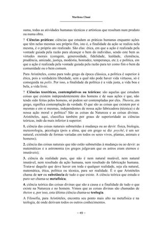 Marilena Chauí
_______________________________
– 49 –
suma, todas as atividades humanas técnicas e artísticas que resultam num produto
ou numa obra.
? Ciências práticas: ciências que estudam as práticas humanas enquanto ações
que têm nelas mesmas seu próprio fim, isto é, a finalidade da ação se realiza nela
mesma, é o próprio ato realizado. São elas: ética, em que a ação é realizada pela
vontade guiada pela razão para alcançar o bem do indivíduo, sendo este bem as
virtudes morais (coragem, generosidade, fidelidade, lealdade, clemência,
prudência, amizade, justiça, modéstia, honradez, temperança, etc.); e política, em
que a ação é realizada pela vontade guiada pela razão para ter como fim o bem da
comunidade ou o bem comum.
Para Aristóteles, como para todo grego da época clássica, a política é superior à
ética, pois a verdadeira liberdade, sem a qual não pode haver vida virtuosa, só é
conseguida na polis. Por isso, a finalidade da política é a vida justa, a vida boa e
bela, a vida livre.
? Ciências teoréticas, contemplativas ou teóricas: são aquelas que estudam
coisas que existem independentemente dos homens e de suas ações e que, não
tendo sido feitas pelos homens, só podem ser contempladas por eles. Theoria, em
grego, significa contemplação da verdade. O que são as coisas que existem por si
mesmas e em si mesmas, independentes de nossa ação fabricadora (técnica) e de
nossa ação moral e política? São as coisas da Natureza e as coisas divinas.
Aristóteles, aqui, classifica também por graus de superioridade as ciências
teóricas, indo da mais inferior à superior:
1. ciência das coisas naturais submetidas à mudança ou ao devir: física, biologia,
meteorologia, p
sicologia (pois a alma, que em grego se diz psychê, é um ser
natural, existindo de formas variadas em todos os seres vivos, plantas, animais e
homens);
2. ciência das coisas naturais que não estão submetidas à mudança ou ao devir: as
matemáticas e a astronomia (os gregos julgavam que os astros eram eternos e
imutáveis);
3. ciência da realidade pura, que não é nem natural mutável, nem natural
imutável, nem resultado da ação humana, nem resultado da fabricação humana.
Trata-se daquilo que deve haver em toda e qualquer realidade, seja ela natural,
matemática, ética, política ou técnica, para ser realidade. É o que Aristóteles
chama de ser ou substância de tudo o que existe. A ciência teórica que estuda o
puro ser chama-se metafísica;
4. ciência teórica das coisas divinas que são a causa e a finalidade de tudo o que
existe na Natureza e no homem. Vimos que as coisas divinas são chamadas de
theion e, por isso, esta última ciência chama-se teologia.
A Filosofia, para Aristóteles, encontra seu ponto mais alto na metafísica e na
teologia, de onde derivam todos os outros conhecimentos.
 