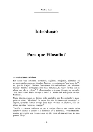 Marilena Chauí
_______________________________
– 5 –
Introdução
Para que Filosofia?
As evidências do cotidiano
Em nossa vida cotidiana, afirmamos, negamos, desejamos, aceitamos ou
recusamos coisas, pessoas, situações. Fazemos perguntas como “que horas são?”,
ou “que dia é hoje?”. Dizemos frases como “ele está sonhando”, ou “ela ficou
maluca”. Fazemos afirmações como “onde há fumaça, há fogo”, ou “não saia na
chuva para não se resfriar”. Avaliamos coisas e pessoas, dizendo, por exemplo,
“esta casa é mais bonita do que a outra” e “Maria está mais jovem do que
Glorinha”.
Numa disputa, quando os ânimos estão exaltados, um dos contendores pode
gritar ao outro: “Mentiroso! Eu estava lá e não foi isso o que aconteceu”, e
alguém, querendo acalmar a briga, pode dizer: “Vamos ser objetivos, cada um
diga o que viu e vamos nos entender”.
Também é comum ouvirmos os pais e amigos dizerem que somos muito
subjetivos quando o assunto é o namorado ou a namorada. Freqüentemente,
quando aprovamos uma pessoa, o que ela diz, como ela age, dizemos que essa
pessoa “é legal”.
 