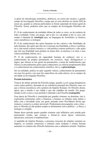Convite à Filosofia
_______________________________
– 50 –
A partir da classificação aristotélica, definiu-se, no correr dos séculos, o grande
campo da investigação filosófica, campo que só seria desfeito no século XIX da
nossa era, quando as ciências particulares se foram separando do tronco geral da
Filosofia. Assim, podemos dizer que os campos da investigação filosófica são
três:
1º. O do conhecimento da realidade última de todos os seres, ou da essência de
toda a realidade. Como, em grego, ser se diz on e os seres se diz ta onta, este
campo é chamado de ontologia (que, na linguagem de Aristóteles, se formava
com a metafísica e a teologia).
2º. O do conhecimento das ações humanas ou dos valores e das finalidades da
ação humana: das ações que têm em si mesmas sua finalidade, a ética e a política,
ou a vida moral (valores morais) e a vida política (valores políticos); e das ações
que têm sua finalidade num produto ou numa obra: as técnicas e as artes e seus
valores (utilidade, beleza, etc.).
3º. O do conhecimento da capacidade humana de conhecer, isto é, o
conhecimento do próprio pensamento em exercício. Aqui, distinguem-se: a
lógica, que oferece as leis gerais do pensamento; a teoria do conhecimento, que
oferece os procedimentos pelos quais conhecemos; as ciências propriamente ditas
e o conhecimento do conhecimento científico, isto é, a epistemologia.
Ser ou realidade, prática ou ação segundo valores, conhecimento do pensamento
em suas leis gerais e em suas leis específicas em cada ciência: eis os campos da
atividade ou investigação filosófica.
Período helenístico
Trata-se do último período da Filosofia antiga, quando a polis grega desapareceu
como centro político, deixando de ser referência principal dos filósofos, uma vez
que a Grécia encontra-se sob o poderio do Império Romano. Os filósofos dizem,
agora, que o mundo é sua cidade e que são cidadãos do mundo. Em grego,
mundo se diz cosmos e esse período é chamado o da Filosofia cosmopolita.
Essa época da Filosofia é constituída por grandes sistemas ou doutrinas, isto é,
explicações totalizantes sobre a Natureza, o homem, as relações entre ambos e
deles com a divindade (esta, em geral, pensada como Providência divina que
instaura e conserva a ordem universal). Predominam preocupações com a ética -
pois os filósofos já não podem ocupar-se diretamente com a política -, a física, a
teologia e a religião.
Datam desse período quatro grandes sistemas cuja influência será sentida pelo
pensamento cristão, que começa a formar-se nessa época: estoicismo,
epicurismo, ceticismo e neoplatonismo.
A amplidão do Império Romano, a presença crescente de religiões orientais no
Império, os contatos comerciais e culturais entre ocidente e oriente fizeram
aumentar os contatos dos filósofos helenistas com a sabedoria oriental. Podemos
 