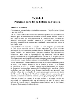 Convite à Filosofia
_______________________________
– 52 –
Capítulo 4
Principais períodos da história da Filosofia
A Filosofia na História
Como todas as outras criações e instituições humanas, a Filosofia está na História
e tem uma história.
Está na História: a Filosofia manifesta e exprime os problemas e as questões que,
em cada época de uma sociedade, os homens colocam para si mesmos, diante do
que é novo e ainda não foi compreendido. A Filosofia procura enfrentar essa
novidade, oferecendo caminhos, respostas e, sobretudo, propondo novas
perguntas, num diálogo permanente com a sociedade e a cultura de seu tempo, do
qual ela faz parte.
Tem uma história: as respostas, as soluções e as novas perguntas que os filósofos
de uma época oferecem tornam-se saberes adquiridos que outros filósofos
prosseguem ou, freqüentemente, tornam-se novos problemas que outros filósofos
tentam resolver, seja aproveitando o passado filosófico, seja criticando-o e
refutando-o. Além disso, as transformações nos modos de conhecer podem
ampliar os campos de investigação da Filosofia, fazendo surgir novas disciplinas
filosóficas, como também podem diminuir esses campos, porque alguns de seus
conhecimentos podem desligar-se dela e formar disciplinas separadas.
Assim, por exemplo, a Filosofia teve seu campo de atividade aumentado quando,
no século XVIII, surge a filosofia da arte ou estética; no século XIX, a filosofia
da história; no século XX, a filosofia das ciências ou epistemologia, e a filosofia
da linguagem. Por outro lado, o campo da Filosofia diminuiu quando as ciências
particulares que dela faziam parte foram-se desligando para constituir suas
próprias esferas de investigação. É o que acontece, por exemplo, no século
XVIII, quando se desligam da Filosofia a biologia, a física e a química; e, no
século XX, as chamadas ciências humanas (psicologia, antropologia, história).
Pelo fato de estar na História e ter uma história, a Filosofia costuma ser
apresentada em grandes períodos que acompanham, às vezes de maneira mais
próxima, às vezes de maneira mais distante, os períodos em que os historiadores
dividem a História da sociedade ocidental.
 