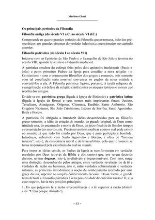 Marilena Chauí
_______________________________
– 53 –
Os principais períodos da Filosofia
Filosofia antiga (do século VI a.C. ao século VI d.C.)
Compreende os quatro grandes períodos da Filosofia greco-romana, indo dos pré-
socráticos aos grandes sistemas do período helenístico, mencionados no capítulo
anterior.
Filosofia patrística (do século I ao século VII)
Inicia-se com as Epístolas de São Paulo e o Evangelho de São João e termina no
século VIII, quando teve início a Filosofia medieval.
A patrística resultou do esforço feito pelos dois apóstolos intelectuais (Paulo e
João) e pelos primeiros Padres da Igreja para conciliar a nova religião - o
Cristianismo - com o pensamento filosófico dos gregos e romanos, pois somente
com tal conciliação seria possível convencer os pagãos da nova verdade e
convertê-los a ela. A Filosofia patrística liga-se, portanto, à tarefa religiosa da
evangelização e à defesa da religião cristã contra os ataques teóricos e morais que
recebia dos antigos.
Divide-se em patrística grega (ligada à Igreja de Bizâncio) e patrística latina
(ligada à Igreja de Roma) e seus nomes mais importantes foram: Justino,
Tertuliano, Atenágoras, Orígenes, Clemente, Eusébio, Santo Ambrósio, São
Gregório Nazianzo, São João Crisóstomo, Isidoro de Sevilha, Santo Agostinho,
Beda e Boécio.
A patrística foi obrigada a introduzir idéias desconhecidas para os filósofos
greco-romanos: a idéia de criação do mundo, de pecado original, de Deus como
trindade una, de encarnação e morte de Deus, de juízo final ou de fim dos tempos
e ressurreição dos mortos, etc. Precisou também explicar como o mal pode existir
no mundo, já que tudo foi criado por Deus, que é pura perfeição e bondade.
Introduziu, sobretudo com Santo Agostinho e Boécio, a idéia de “homem
interior”, isto é, da consciência moral e do livre-arbítrio, pelo qual o homem se
torna responsável pela existência do mal no mundo.
Para impor as idéias cristãs, os Padres da Igreja as transformaram em verdades
reveladas por Deus (através da Bíblia e dos santos) que, por serem decretos
divinos, seriam dogmas, isto é, irrefutáveis e inquestionáveis. Com isso, surge
uma distinção, desconhecida pelos antigos, entre verdades reveladas ou da fé e
verdades da razão ou humanas, isto é, entre verdades sobrenaturais e verdades
naturais, as primeiras introduzindo a noção de conhecimento recebido por uma
graça divina, superior ao simples conhecimento racional. Dessa forma, o grande
tema de toda a Filosofia patrística é o da possibilidade de conciliar razão e fé, e, a
esse respeito, havia três posições principais:
1. Os que julgavam fé e razão irreconciliáveis e a fé superior à razão (diziam
eles: “Creio porque absurdo”).
 