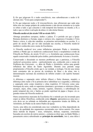 Convite à Filosofia
_______________________________
– 54 –
2. Os que julgavam fé e razão conciliáveis, mas subordinavam a razão à fé
(diziam eles: “Creio para compreender”).
3. Os que julgavam razão e fé irreconciliáveis, mas afirmavam que cada uma
delas tem seu campo próprio de conhecimento e não devem misturar-se (a razão
se refere a tudo o que concerne à vida temporal dos homens no mundo; a fé, a
tudo o que se refere à salvação da alma e à vida eterna futura).
Filosofia medieval (do século VIII ao século XIV)
Abrange pensadores europeus, árabes e judeus. É o período em que a Igreja
Romana dominava a Europa, ungia e coroava reis, organizava Cruzadas à Terra
Santa e criava, à volta das catedrais, as primeiras universidades ou escolas. E, a
partir do século XII, por ter sido ensinada nas escolas, a Filosofia medieval
também é conhecida com o nome de Escolástica.
A Filosofia medieval teve como influências principais Platão e Aristóteles,
embora o Platão que os medievais conhecessem fosse o neoplatônico (vindo da
Filosofia de Plotino, do século VI d.C.), e o Aristóteles que conhecessem fosse
aquele conservado e traduzido pelos árabes, particularmente Avicena e Averróis.
Conservando e discutindo os mesmos problemas que a patrística, a Filosofia
medieval acrescentou outros - particularmente um, conhecido com o nome de
Problema dos Universais - e, além de Platão e Aristóteles, sofreu uma grande
influência das idéias de Santo Agostinho. Durante esse período surge
propriamente a Filosofia cristã, que é, na verdade, a teologia. Um de seus temas
mais constantes são as provas da existência de Deus e da alma, isto é,
demonstrações racionais da existência do infinito criador e do espírito humano
imortal.
A diferença e separação entre infinito (Deus) e finito (homem, mundo), a
diferença entre razão e fé (a primeira deve subordinar-se à segunda), a diferença
e separação entre corpo (matéria) e alma (espírito), O Universo como uma
hierarquia de seres, onde os superiores dominam e governam os inferiores (Deus,
arcanjos, anjos, alma, corpo, animais, vegetais, minerais), a subordinação do
poder temporal dos reis e barões ao poder espiritual de papas e bispos: eis os
grandes temas da Filosofia medieval.
Outra característica marcante da Escolástica foi o método por ela inventado para
expor as idéias filosóficas, conhecida como disputa: apresentava-se uma tese e
esta devia ser ou refutada ou defendida por argumentos tirados da Bíblia, de
Aristóteles, de Platão ou de outros Padres da Igreja.
Assim, uma idéia era considerada uma tese verdadeira ou falsa dependendo da
força e da qualidade dos argumentos encontrados nos vários autores. Por causa
desse método de disputa - teses, refutações, defesas, respostas, conclusões
baseadas em escritos de outros autores -, costuma-se dizer que, na Idade Média, o
pensamento estava subordinado ao princípio da autoridade, isto é, uma idéia é
 