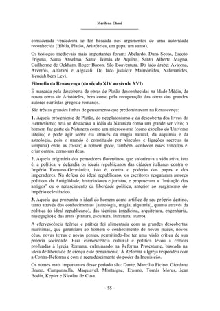 Marilena Chauí
_______________________________
– 55 –
considerada verdadeira se for baseada nos argumentos de uma autoridade
reconhecida (Bíblia, Platão, Aristóteles, um papa, um santo).
Os teólogos medievais mais importantes foram: Abelardo, Duns Scoto, Escoto
Erígena, Santo Anselmo, Santo Tomás de Aquino, Santo Alberto Magno,
Guilherme de Ockham, Roger Bacon, São Boaventura. Do lado árabe: Avicena,
Averróis, Alfarabi e Algazáli. Do lado judaico: Maimônides, Nahmanides,
Yeudah bem Levi.
Filosofia da Renascença (do século XIV ao século XVI)
É marcada pela descoberta de obras de Platão desconhecidas na Idade Média, de
novas obras de Aristóteles, bem como pela recuperação das obras dos grandes
autores e artistas gregos e romanos.
São três as grandes linhas de pensamento que predominavam na Renascença:
1. Aquela proveniente de Platão, do neoplatonismo e da descoberta dos livros do
Hermetismo; nela se destacava a idéia da Natureza como um grande ser vivo; o
homem faz parte da Natureza como um microcosmo (como espelho do Universo
inteiro) e pode agir sobre ela através da magia natural, da alquimia e da
astrologia, pois o mundo é constituído por vínculos e ligações secretas (a
simpatia) entre as coisas; o homem pode, também, conhecer esses vínculos e
criar outros, como um deus.
2. Aquela originária dos pensadores florentinos, que valorizava a vida ativa, isto
é, a política, e defendia os ideais republicanos das cidades italianas contra o
Império Romano-Germânico, isto é, contra o poderio dos papas e dos
imperadores. Na defesa do ideal republicano, os escritores resgataram autores
políticos da Antigüidade, historiadores e juristas, e propuseram a “imitação dos
antigos” ou o renascimento da liberdade política, anterior ao surgimento do
império eclesiástico.
3. Aquela que propunha o ideal do homem como artífice de seu próprio destino,
tanto através dos conhecimentos (astrologia, magia, alquimia), quanto através da
política (o ideal republicano), das técnicas (medicina, arquitetura, engenharia,
navegação) e das artes (pintura, escultura, literatura, teatro).
A efervescência teórica e prática foi alimentada com as grandes descobertas
marítimas, que garantiam ao homem o conhecimento de novos mares, novos
céus, novas terras e novas gentes, permitindo-lhe ter uma visão crítica de sua
própria sociedade. Essa efervescência cultural e política levou a críticas
profundas à Igreja Romana, culminando na Reforma Protestante, baseada na
idéia de liberdade de crença e de pensamento. À Reforma a Igreja respondeu com
a Contra-Reforma e com o recrudescimento do poder da Inquisição.
Os nomes mais importantes desse período são: Dante, Marcílio Ficino, Giordano
Bruno, Campannella, Maquiavel, Montaigne, Erasmo, Tomás Morus, Jean
Bodin, Kepler e Nicolau de Cusa.
 