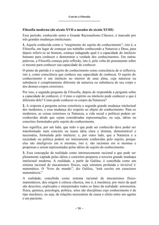 Convite à Filosofia
_______________________________
– 56 –
Filosofia moderna (do século XVII a meados do século XVIII)
Esse período, conhecido como o Grande Racionalismo Clássico, é marcado por
três grandes mudanças intelectuais:
1. Aquela conhecida como o “surgimento do sujeito do conhecimento”, isto é, a
Filosofia, em lugar de começar seu trabalho conhecendo a Natureza e Deus, para
depois referir-se ao homem, começa indagando qual é a capacidade do intelecto
humano para conhecer e demonstrar a verdade dos conhecimentos. Em outras
palavras, a Filosofia começa pela reflexão, isto é, pela volta do pensamento sobre
si mesmo para conhecer sua capacidade de conhecer.
O ponto de partida é o sujeito do conhecimento como consciência de si reflexiva,
isto é, como consciência que conhece sua capacidade de conhecer. O sujeito do
conhecimento é um intelecto no interior de uma alma, cuja natureza ou
substância é completamente diferente da natureza ou substância de seu corpo e
dos demais corpos exteriores.
Por isso, a segunda pergunta da Filosofia, depois de respondida a pergunta sobre
a capacidade de conhecer, é: Como o espírito ou intelecto pode conhecer o que é
diferente dele? Como pode conhecer os corpos da Natureza?
2. A resposta à pergunta acima constituiu a segunda grande mudança intelectual
dos modernos, e essa mudança diz respeito ao objeto do conhecimento. Para os
modernos, as coisas exteriores (a Natureza, a vida social e política) podem ser
conhecidas desde que sejam consideradas representações, ou seja, idéias ou
conceitos formulados pelo sujeito do conhecimento.
Isso significa, por um lado, que tudo o que pode ser conhecido deve poder ser
transformado num conceito ou numa idéia clara e distinta, demonstrável e
necessária, formulada pelo intelecto; e, por outro lado, que a Natureza e a
sociedade ou política podem ser inteiramente conhecidas pelo sujeito, porque
elas são inteligíveis em si mesmas, isto é, são racionais em si mesmas e
propensas a serem representadas pelas idéias do sujeito do conhecimento.
3. Essa concepção da realidade como intrinsecamente racional e que pode ser
plenamente captada pelas idéias e conceitos preparou a terceira grande mudança
intelectual moderna. A realidade, a partir de Galileu, é concebida como um
sistema racional de mecanismos físicos, cuja estrutura profunda e invisível é
matemática. O “livro do mundo”, diz Galileu, “está escrito em caracteres
matemáticos.”
A realidade, concebida como sistema racional de mecanismos físico-
matemáticos, deu origem à ciência clássica, isto é, à mecânica, por meio da qual
são descritos, explicados e interpretados todos os fatos da realidade: astronomia,
física, química, psicologia, política, artes são disciplinas cujo conhecimento é de
tipo mecânico, ou seja, de relações necessárias de causa e efeito entre um agente
e um paciente.
 