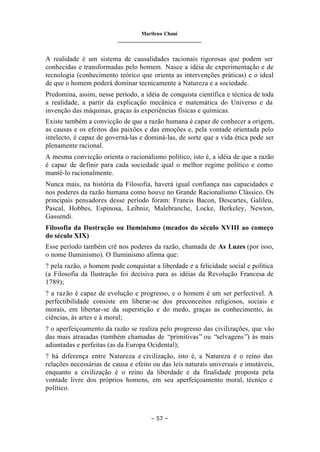 Marilena Chauí
_______________________________
– 57 –
A realidade é um sistema de causalidades racionais rigorosas que podem ser
conhecidas e transformadas pelo homem. Nasce a idéia de experimentação e de
tecnologia (conhecimento teórico que orienta as intervenções práticas) e o ideal
de que o homem poderá dominar tecnicamente a Natureza e a sociedade.
Predomina, assim, nesse período, a idéia de conquista científica e técnica de toda
a realidade, a partir da explicação mecânica e matemática do Universo e da
invenção das máquinas, graças às experiências físicas e químicas.
Existe também a convicção de que a razão humana é capaz de conhecer a origem,
as causas e os efeitos das paixões e das emoções e, pela vontade orientada pelo
intelecto, é capaz de governá-las e dominá-las, de sorte que a vida ética pode ser
plenamente racional.
A mesma convicção orienta o racionalismo político, isto é, a idéia de que a razão
é capaz de definir para cada sociedade qual o melhor regime político e como
mantê-lo racionalmente.
Nunca mais, na história da Filosofia, haverá igual confiança nas capacidades e
nos poderes da razão humana como houve no Grande Racionalismo Clássico. Os
principais pensadores desse período foram: Francis Bacon, Descartes, Galileu,
Pascal, Hobbes, Espinosa, Leibniz, Malebranche, Locke, Berkeley, Newton,
Gassendi.
Filosofia da Ilustração ou Iluminismo (meados do século XVIII ao começo
do século XIX)
Esse período também crê nos poderes da razão, chamada de As Luzes (por isso,
o nome Iluminismo). O Iluminismo afirma que:
? pela razão, o homem pode conquistar a liberdade e a felicidade social e política
(a Filosofia da Ilustração foi decisiva para as idéias da Revolução Francesa de
1789);
? a razão é capaz de evolução e progresso, e o homem é um ser perfectível. A
perfectibilidade consiste em liberar-se dos preconceitos religiosos, sociais e
morais, em libertar-se da superstição e do medo, graças as conhecimento, às
ciências, às artes e à moral;
? o aperfeiçoamento da razão se realiza pelo progresso das civilizações, que vão
das mais atrasadas (também chamadas de “primitivas” ou “selvagens”) às mais
adiantadas e perfeitas (as da Europa Ocidental);
? há diferença entre Natureza e civilização, isto é, a Natureza é o reino das
relações necessárias de causa e efeito ou das leis naturais universais e imutáveis,
enquanto a civilização é o reino da liberdade e da finalidade proposta pela
vontade livre dos próprios homens, em seu aperfeiçoamento moral, técnico e
político.
 