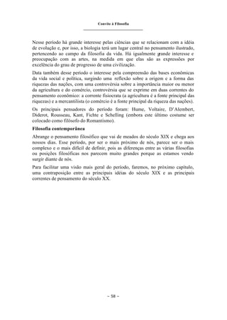 Convite à Filosofia
_______________________________
– 58 –
Nesse período há grande interesse pelas ciências que se relacionam com a idéia
de evolução e, por isso, a biologia terá um lugar central no pensamento ilustrado,
pertencendo ao campo da filosofia da vida. Há igualmente grande interesse e
preocupação com as artes, na medida em que elas são as expressões por
excelência do grau de progresso de uma civilização.
Data também desse período o interesse pela compreensão das bases econômicas
da vida social e política, surgindo uma reflexão sobre a origem e a forma das
riquezas das nações, com uma controvérsia sobre a importância maior ou menor
da agricultura e do comércio, controvérsia que se exprime em duas correntes do
pensamento econômico: a corrente fisiocrata (a agricultura é a fonte principal das
riquezas) e a mercantilista (o comércio é a fonte principal da riqueza das nações).
Os principais pensadores do período foram: Hume, Voltaire, D’Alembert,
Diderot, Rousseau, Kant, Fichte e Schelling (embora este último costume ser
colocado como filósofo do Romantismo).
Filosofia contemporânea
Abrange o pensamento filosófico que vai de meados do século XIX e chega aos
nossos dias. Esse período, por ser o mais próximo de nós, parece ser o mais
complexo e o mais difícil de definir, pois as diferenças entre as várias filosofias
ou posições filosóficas nos parecem muito grandes porque as estamos vendo
surgir diante de nós.
Para facilitar uma visão mais geral do período, faremos, no próximo capítulo,
uma contraposição entre as principais idéias do século XIX e as principais
correntes de pensamento do século XX.
 