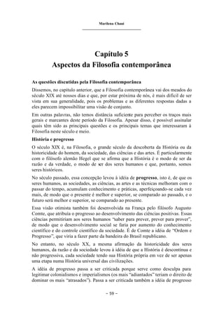 Marilena Chauí
_______________________________
– 59 –
Capítulo 5
Aspectos da Filosofia contemporânea
As questões discutidas pela Filosofia contemporânea
Dissemos, no capítulo anterior, que a Filosofia contemporânea vai dos meados do
século XIX até nossos dias e que, por estar próxima de nós, é mais difícil de ser
vista em sua generalidade, pois os problemas e as diferentes respostas dadas a
eles parecem impossibilitar uma visão de conjunto.
Em outras palavras, não temos distância suficiente para perceber os traços mais
gerais e marcantes deste período da Filosofia. Apesar disso, é possível assinalar
quais têm sido as principais questões e os principais temas que interessaram à
Filosofia neste século e meio.
História e progresso
O século XIX é, na Filosofia, o grande século da descoberta da História ou da
historicidade do homem, da sociedade, das ciências e das artes. É particularmente
com o filósofo alemão Hegel que se afirma que a História é o modo de ser da
razão e da verdade, o modo de ser dos seres humanos e que, portanto, somos
seres históricos.
No século passado, essa concepção levou à idéia de progresso, isto é, de que os
seres humanos, as sociedades, as ciências, as artes e as técnicas melhoram com o
passar do tempo, acumulam conhecimento e práticas, aperfeiçoando-se cada vez
mais, de modo que o presente é melhor e superior, se comparado ao passado, e o
futuro será melhor e superior, se comparado ao presente.
Essa visão otimista também foi desenvolvida na França pelo filósofo Augusto
Comte, que atribuía o progresso ao desenvolvimento das ciências positivas. Essas
ciências permitiriam aos seres humanos “saber para prever, prever para prover”,
de modo que o desenvolvimento social se faria por aumento do conhecimento
científico e do controle científico da sociedade. É de Comte a idéia de “Ordem e
Progresso”, que viria a fazer parte da bandeira do Brasil republicano.
No entanto, no século XX, a mesma afirmação da historicidade dos seres
humanos, da razão e da sociedade levou à idéia de que a História é descontínua e
não progressiva, cada sociedade tendo sua História própria em vez de ser apenas
uma etapa numa História universal das civilizações.
A idéia de progresso passa a ser criticada porque serve como desculpa para
legitimar colonialismos e imperialismos (os mais “adiantados” teriam o direito de
dominar os mais “atrasados”). Passa a ser criticada também a idéia de progresso
 