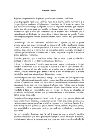 Convite à Filosofia
_______________________________
– 6 –
Vejamos um pouco mais de perto o que dizemos em nosso cotidiano.
Quando pergunto “que horas são?” ou “que dia é hoje?”, minha expectativa é a
de que alguém, tendo um relógio ou um calendário, me dê a resposta exata. Em
que acredito quando faço a pergunta e aceito a resposta? Acredito que o tempo
existe, que ele passa, pode ser medido em horas e dias, que o que já passou é
diferente de agora e o que virá também há de ser diferente deste momento, que o
passado pode ser lembrado ou esquecido, e o futuro, desejado ou temido. Assim,
uma simples pergunta contém, silenciosamente, várias crenças não questionadas
por nós.
Quando digo “ele está sonhando”, referindo-me a alguém que diz ou pensa
alguma coisa que julgo impossível ou improvável, tenho igualmente muitas
crenças silenciosas: acredito que sonhar é diferente de estar acordado, que, no
sonho, o impossível e o improvável se apresentam como possível e provável, e
também que o sonho se relaciona com o irreal, enquanto a vigília se relaciona
com o que existe realmente.
Acredito, portanto, que a realidade existe fora de mim, posso percebê-la e
conhecê-la tal como é, sei diferenciar realidade de ilusão.
A frase “ela ficou maluca” contém essas mesmas crenças e mais uma: a de que
sabemos diferenciar razão de loucura e maluca é a pessoa que inventa uma
realidade existente só para ela. Assim, ao acreditar que sei distinguir razão de
loucura, acredito também que a razão se refere a uma realidade que é a mesma
para todos, ainda que não gostemos das mesmas coisas.
Quando alguém diz “onde há fumaça, há fogo” ou “não saia na chuva para não se
resfriar”, afirma silenciosamente muitas crenças: acredita que existem relações de
causa e efeito entre as coisas, que onde houver uma coisa certamente houve uma
causa para ela, ou que essa coisa é causa de alguma outra (o fogo causa a fumaça
como efeito, a chuva causa o resfriado como efeito). Acreditamos, assim, que a
realidade é feita de causalidades, que as coisas, os fatos, as situações se
encadeiam em relações causais que podemos conhecer e, até mesmo, controlar
para o uso de nossa vida.
Quando avaliamos que uma casa é mais bonita do que a outra, ou que Maria está
mais jovem do que Glorinha, acreditamos que as coisas, as pessoas, as situações,
os fatos podem ser comparados e avaliados, julgados pela qualidade (bonito, feio,
bom, ruim) ou pela quantidade (mais, menos, maior, menor). Julgamos, assim,
que a qualidade e a quantidade existem, que podemos conhecê-las e usá-las em
nossa vida.
Se, por exemplo, dissermos que “o sol é maior do que o vemos”, também
estamos acreditando que nossa percepção alcança as coisas de modos diferentes,
ora tais como são em si mesmas, ora tais como nos aparecem, dependendo da
 