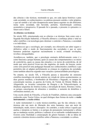 Convite à Filosofia
_______________________________
– 60 –
das ciências e das técnicas, mostrando-se que, em cada época histórica e para
cada sociedade, os conhecimentos e as práticas possuem sentido e valor próprios,
e que tal sentido e tal valor desaparecem numa época seguinte ou são diferentes
numa outra sociedade, não havendo, portanto, transformação contínua,
acumulativa e progressiva. O passado foi o passado, o presente é o presente e o
futuro será o futuro.
As ciências e as técnicas
No século XIX, entusiasmada com as ciências e as técnicas, bem como com a
Segunda Revolução Industrial, a Filosofia afirmava a confiança plena e total no
saber científico e na tecnologia para dominar e controlar a Natureza, a sociedade
e os indivíduos.
Acreditava-se que a sociologia, por exemplo, nos ofereceria um saber seguro e
definitivo sobre o modo de funcionamento das sociedades e que os seres
humanos poderiam organizar racionalmente o social, evitando revoluções,
revoltas e desigualdades.
Acreditava-se, também, que a psicologia ensinaria definitivamente como é e
como funciona a psique humana, quais as causas dos comportamentos e os meios
de controlá-los, quais as causas das emoções e os meios de controlá-las, de tal
modo que seria possível livrar-nos das angústias, do medo, da loucura, assim
como seria possível uma pedagogia baseada nos conhecimentos científicos e que
permitiria não só adaptar perfeitamente as crianças às exigências da sociedade,
como também educá-las segundo suas vocações e potencialidades psicológicas.
No entanto, no século XX, a Filosofia passou a desconfiar do otimismo
científico-tecnológico do século anterior em virtude de vários acontecimentos: as
duas guerras mundiais, o bombardeio de Hiroshima e Nagasaki, os campos de
concentração nazistas, as guerras da Coréia, do Vietnã, do Oriente Médio, do
Afeganistão, as invasões comunistas da Hungria e da Tchecoslováquia, as
ditaduras sangrentas da América Latina, a devastação de mares, florestas e terras,
os perigos cancerígenos de alimentos e remédios, o aumento de distúrbios e
sofrimentos mentais, etc.
Uma escola alemã de Filosofia, a Escola de Frankfurt, elaborou uma concepção
conhecida como Teoria Crítica, na qual distingue duas formas da razão: a razão
instrumental e a razão crítica.
A razão instrumental é a razão técnico-científica, que faz das ciências e das
técnicas não um meio de liberação dos seres humanos, mas um meio de
intimidação, medo, terror e desespero. Ao contrário, a razão crítica é aquela que
analisa e interpreta os limites e os perigos do pensamento instrumental e afirma
que as mudanças sociais, políticas e culturais só se realizarão verdadeiramente se
tiverem como finalidade a emancipação do gênero humano e não as idéias de
controle e domínio técnico-científico sobre a Natureza, a sociedade e a cultura.
 