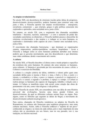 Marilena Chauí
_______________________________
– 61 –
As utopias revolucionárias
No século XIX, em decorrência do otimismo trazido pelas idéias de progresso,
desenvolvimento técnico-científico, poderio humano para construir uma vida
justa e feliz, a Filosofia apostou nas utopias revolucionárias - anarquismo,
socialismo, comunismo -, que criariam, graças à ação política consciente dos
explorados e oprimidos, uma sociedade nova, justa e feliz.
No entanto, no século XX, com o surgimento das chamadas sociedades
totalitárias - fascismo, nazismo, stalinismo - e com o aumento do poder das
sociedades autoritárias ou ditatoriais, a Filosofia também passou a desconfiar do
otimismo revolucionário e das utopias e a indagar se os seres humanos, os
explorados e dominados serão capazes de criar e manter uma sociedade nova,
justa e feliz.
O crescimento das chamadas burocracias - que dominam as organizações
estatais, empresariais, político-partidárias, escolares, hospitalares - levou a
Filosofia a indagar como os seres humanos poderiam derrubar esse imenso
poderio que os governa secretamente, que eles desconhecem e que determina
suas vidas cotidianas, desde o nascimento até a morte.
A cultura
No século XIX, a Filosofia descobre a Cultura como o modo próprio e específico
da existência dos seres humanos. Os animais são seres naturais; os humanos,
seres culturais. A Natureza é governada por leis necessárias de causa e efeito; a
Cultura é o exercício da liberdade.
A cultura é a criação coletiva de idéias, símbolos e valores pelos quais uma
sociedade define para si mesma o bom e o mau, o belo e o feio, o justo e o
injusto, o verdadeiro e o falso, o puro e o impuro, o possível e o impossível, o
inevitável e o casual, o sagrado e o profano, o espaço e o tempo. A Cultura se
realiza porque os humanos são capazes de linguagem, trabalho e relação com o
tempo. A Cultura se manifesta como vida social, como criação das obras de
pensamento e de arte, como vida religiosa e vida política.
Para a Filosofia do século XIX, em consonância com sua idéia de uma História
universal das civilizações, haveria uma única grande Cultura em
desenvolvimento, da qual as diferentes culturas seriam fases ou etapas. Para
alguns, como os filósofos que seguiam as idéias de Hegel, o movimento do
desenvolvimento cultural era progressivo.
Para outros, chamados de filósofos românticos ou adeptos da filosofia do
Romantismo, as culturas não formavam uma seqüência progressiva, mas eram
culturas nacionais. Assim, cabia à Filosofia conhecer o “espírito de um povo”
conhecendo as origens e as raízes de cada cultura, pois o mais importante de uma
cultura não se encontraria em seu futuro, mas no seu passado, isto é, nas
tradições, no folclore nacional.
 