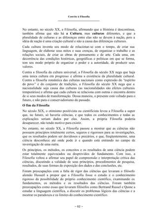 Convite à Filosofia
_______________________________
– 62 –
No entanto, no século XX, a Filosofia, afirmando que a História é descontínua,
também afirma que não há a Cultura, mas culturas diferentes, e que a
pluralidade de culturas e as diferenças entre elas não se devem à nação, pois a
idéia de nação é uma criação cultural e não a causa das diferenças culturais.
Cada cultura inventa seu modo de relacionar-se com o tempo, de criar sua
linguagem, de elaborar seus mitos e suas crenças, de organizar o trabalho e as
relações sociais, de criar as obras de pensamento e de arte. Cada uma, em
decorrência das condições históricas, geográficas e políticas em que se forma,
tem seu modo próprio de organizar o poder e a autoridade, de produzir seus
valores.
Contra a filosofia da cultura universal, a Filosofia do século XX nega que haja
uma única cultura em progresso e afirma a existência da pluralidade cultural.
Contra a filosofia romântica das culturas nacionais como expressão do “espírito
do povo ” e do conjunto de tradições, a Filosofia do século XX nega que a
nacionalidade seja causa das culturas (as nacionalidades são efeitos culturais
temporários) e afirma que cada cultura se relaciona com outras e encontra dentro
de si seus modos de transformação. Dessa maneira, o presente está voltado para o
futuro, e não para o conservadorismo do passado.
O fim da Filosofia
No século XIX, o otimismo positivista ou cientificista levou a Filosofia a supor
que, no futuro, só haveria ciências, e que todos os conhecimentos e todas as
explicações seriam dados por elas. Assim, a própria Filosofia poderia
desaparecer, não tendo motivo para existir.
No entanto, no século XX, a Filosofia passou a mostrar que as ciências não
possuem princípios totalmente certos, seguros e rigorosos para as investigações,
que os resultados podem ser duvidosos e precários, e que, freqüentemente, uma
ciência desconhece até onde pode ir e quando está entrando no campo de
investigação de uma outra.
Os princípios, os métodos, os conceitos e os resultados de uma ciência podem
estar totalmente equivocados ou desprovidos de fundamento. Com isso, a
Filosofia voltou a afirmar seu papel de compreensão e interpretação crítica das
ciências, discutindo a validade de seus princípios, procedimentos de pesquisa,
resultados, de suas formas de exposição dos dados e das conclusões, etc.
Foram preocupações com a falta de rigor das ciências que levaram o filósofo
alemão Husserl a propor que a Filosofia fosse o estudo e o conhecimento
rigoroso da possibilidade do próprio conhecimento científico, examinando os
fundamentos, os métodos e os resultados das ciências. Foram também
preocupações como essas que levaram filósofos como Bertrand Russel e Quine a
estudar a linguagem científica, a discutir os problemas lógicos das ciências e a
mostrar os paradoxos e os limites do conhecimento científico.
 