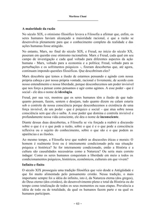 Marilena Chauí
_______________________________
– 63 –
A maioridade da razão
No século XIX, o otimismo filosófico levava a Filosofia a afirmar que, enfim, os
seres humanos haviam alcançado a maioridade racional, e que a razão se
desenvolvia plenamente para que o conhecimento completo da realidade e das
ações humanas fosse atingido.
No entanto, Marx, no final do século XIX, e Freud, no início do século XX,
puseram em questão esse otimismo racionalista. Marx e Freud, cada qual em seu
campo de investigação e cada qual voltado para diferentes aspectos da ação
humana - Marx, voltado para a economia e a política; Freud, voltado para as
perturbações e os sofrimentos psíquicos -, fizeram descobertas que, até agora,
continuam impondo questões filosóficas. Que descobriram eles?
Marx descobriu que temos a ilusão de estarmos pensando e agindo com nossa
própria cabeça e por nossa própria vontade, racional e livremente, de acordo com
nosso entendimento e nossa liberdade, porque desconhecemos um poder invisível
que nos força a pensar como pensamos e agir como agimos. A esse poder - que é
social - ele deu o nome de ideologia.
Freud, por sua vez, mostrou que os seres humanos têm a ilusão de que tudo
quanto pensam, fazem, sentem e desejam, tudo quanto dizem ou calam estaria
sob o controle de nossa consciência porque desconhecemos a existência de uma
força invisível, de um poder - que é psíquico e social - que atua sobre nossa
consciência sem que ela o saiba. A esse poder que domina e controla invisível e
profundamente nossa vida consciente, ele deu o nome de inconsciente.
Diante dessas duas descobertas, a Filosofia se viu forçada a reabrir a discussão
sobre o que é e o que pode a razão, sobre o que é e o que pode a consciência
reflexiva ou o sujeito do conhecimento, sobre o que são e o que podem as
aparências e as ilusões.
Ao mesmo tempo, a Filosofia teve que reabrir as discussões éticas e morais: O
homem é realmente livre ou é inteiramente condicionado pela sua situação
psíquica e histórica? Se for inteiramente condicionado, então a História e a
cultura são causalidades necessárias como a Natureza? Ou seria mais correto
indagar: Como os seres humanos conquistam a liberdade em meio a todos os
condicionamentos psíquicos, históricos, econômicos, culturais em que vivem?
Infinito e finito
O século XIX prosseguiu uma tradição filosófica que veio desde a Antigüidade e
que foi muito alimentada pelo pensamento cristão. Nessa tradição, o mais
importante sempre foi a idéia do infinito, isto é, da Natureza eterna (dos gregos),
do Deus eterno (dos cristãos), do desenvolvimento pleno e total da História ou do
tempo como totalização de todos os seus momentos ou suas etapas. Prevalecia a
idéia de todo ou de totalidade, da qual os humanos fazem parte e na qual os
humanos participam.
 