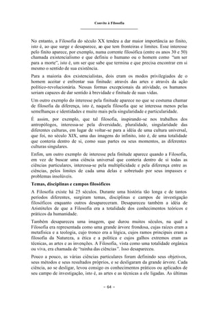Convite à Filosofia
_______________________________
– 64 –
No entanto, a Filosofia do século XX tendeu a dar maior importância ao finito,
isto é, ao que surge e desaparece, ao que tem fronteiras e limites. Esse interesse
pelo finito aparece, por exemplo, numa corrente filosófica (entre os anos 30 e 50)
chamada existencialismo e que definiu o humano ou o homem como “um ser
para a morte”, isto é, um ser que sabe que termina e que precisa encontrar em si
mesmo o sentido de sua existência.
Para a maioria dos existencialistas, dois eram os modos privilegiados de o
homem aceitar e enfrentar sua finitude: através das artes e através da ação
político-revolucionária. Nessas formas excepcionais da atividade, os humanos
seriam capazes de dar sentido à brevidade e finitude de suas vidas.
Um outro exemplo do interesse pela finitude aparece no que se costuma chamar
de filosofia da diferença, isto é, naquela filosofia que se interessa menos pelas
semelhanças e identidades e muito mais pela singularidade e particularidade.
É assim, por exemplo, que tal filosofia, inspirando-se nos trabalhos dos
antropólogos, interessa-se pela diversidade, pluralidade, singularidade das
diferentes culturas, em lugar de voltar-se para a idéia de uma cultura universal,
que foi, no século XIX, uma das imagens do infinito, isto é, de uma totalidade
que conteria dentro de si, como suas partes ou seus momentos, as diferentes
culturas singulares.
Enfim, um outro exemplo de interesse pela finitude aparece quando a Filosofia,
em vez de buscar uma ciência universal que conteria dentro de si todas as
ciências particulares, interessa-se pela multiplicidade e pela diferença entre as
ciências, pelos limites de cada uma delas e sobretudo por seus impasses e
problemas insolúveis.
Temas, disciplinas e campos filosóficos
A Filosofia existe há 25 séculos. Durante uma história tão longa e de tantos
períodos diferentes, surgiram temas, disciplinas e campos de investigação
filosóficos enquanto outros desapareceram. Desapareceu também a idéia de
Aristóteles de que a Filosofia era a totalidade dos conhecimentos teóricos e
práticos da humanidade.
Também desapareceu uma imagem, que durou muitos séculos, na qual a
Filosofia era representada como uma grande árvore frondosa, cujas raízes eram a
metafísica e a teologia, cujo tronco era a lógica, cujos ramos principais eram a
filosofia da Natureza, a ética e a política e cujos galhos extremos eram as
técnicas, as artes e as invenções. A Filosofia, vista como uma totalidade orgânica
ou viva, era chamada de “rainha das ciências”. Isso desapareceu.
Pouco a pouco, as várias ciências particulares foram definindo seus objetivos,
seus métodos e seus resultados próprios, e se desligaram da grande árvore. Cada
ciência, ao se desligar, levou consigo os conhecimentos práticos ou aplicados de
seu campo de investigação, isto é, as artes e as técnicas a ele ligadas. As últimas
 