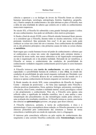 Marilena Chauí
_______________________________
– 65 –
ciências a aparecer e a se desligar da árvore da Filosofia foram as ciências
humanas (psicologia, sociologia, antropologia, história, lingüística, geografia,
etc.). Outros campos de conhecimento e de ação abriram-se para a Filosofia, mas
a idéia de uma totalidade de saberes que conteria em si todos os conhecimentos
nunca mais reapareceu.
No século XX, a Filosofia foi submetida a uma grande limitação quanto à esfera
de seus conhecimentos. Isso pode ser atribuído a dois motivos principais:
1. Desde o final do século XVIII, com o filósofo alemão Immanuel Kant, passou-
se a considerar que a Filosofia, durante todos os séculos anteriores, tivera uma
pretensão irrealizável. Que pretensão fora essa? A de que nossa razão pode
conhecer as coisas tais como são em si mesmas. Esse conhecimento da realidade
em si, dos primeiros princípios e das primeiras causas de todas as coisas chama-
se metafísica.
Kant negou que a razão humana tivesse tal poder de conhecimento e afirmou que
só conhecemos as coisas tais como são organizadas pela estrutura interna e
universal de nossa razão, mas nunca saberemos se tal organização corresponde
ou não à organização em si da própria realidade. Deixando de ser metafísica, a
Filosofia se tornou o conhecimento das condições de possibilidade do
conhecimento verdadeiro enquanto conhecimento possível para os seres humanos
racionais.
A Filosofia tornou-se uma teoria do conhecimento, ou uma teoria sobre a
capacidade e a possibilidade humana de conhecer, e uma ética, ou estudo das
condições de possibilidade da ação moral enquanto realizada por liberdade e por
dever. Com isso, a Filosofia deixava de ser conhecimento do mundo em si e
tornava-se apenas conhecimento do homem enquanto ser racional e moral.
2. Desde meados do século XIX, como conseqüência da filosofia de Augusto
Comte - chamada de positivismo -, foi feita uma separação entre Filosofia e
ciências positivas (matemática, física, química, biologia, astronomia, sociologia).
As ciências, dizia Comte, estudam a realidade natural, social, psicológica e moral
e são propriamente o conhecimento. Para ele, a Filosofia seria apenas uma
reflexão sobre o significado do trabalho científico, isto é, uma análise e uma
interpretação dos procedimentos ou das metodologias usadas pelas ciências e
uma avaliação dos resultados científicos. A Filosofia tornou-se, assim, uma teoria
das ciências ou epistemologia (episteme, em grego, quer dizer ciência).
A Filosofia reduziu-se, portanto, à teoria do conhecimento, à ética e à
epistemologia. Como conseqüência dessa redução, os filósofos passaram a ter um
interesse primordial pelo conhecimento das estruturas e formas de nossa
consciência e também pelo seu modo de expressão, isto é, a linguagem.
O interesse pela consciência reflexiva ou pelo sujeito do conhecimento deu
surgimento a uma corrente filosófica conhecida como fenomenologia, iniciada
 