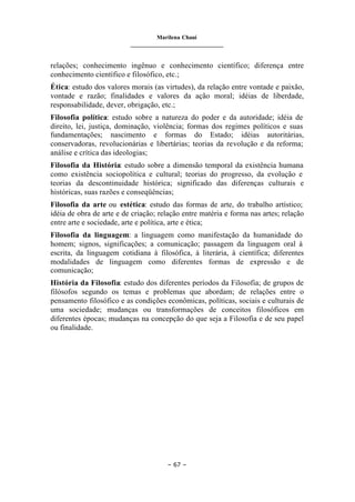Marilena Chauí
_______________________________
– 67 –
relações; conhecimento ingênuo e conhecimento científico; diferença entre
conhecimento científico e filosófico, etc.;
Ética: estudo dos valores morais (as virtudes), da relação entre vontade e paixão,
vontade e razão; finalidades e valores da ação moral; idéias de liberdade,
responsabilidade, dever, obrigação, etc.;
Filosofia política: estudo sobre a natureza do poder e da autoridade; idéia de
direito, lei, justiça, dominação, violência; formas dos regimes políticos e suas
fundamentações; nascimento e formas do Estado; idéias autoritárias,
conservadoras, revolucionárias e libertárias; teorias da revolução e da reforma;
análise e crítica das ideologias;
Filosofia da História: estudo sobre a dimensão temporal da existência humana
como existência sociopolítica e cultural; teorias do progresso, da evolução e
teorias da descontinuidade histórica; significado das diferenças culturais e
históricas, suas razões e conseqüências;
Filosofia da arte ou estética: estudo das formas de arte, do trabalho artístico;
idéia de obra de arte e de criação; relação entre matéria e forma nas artes; relação
entre arte e sociedade, arte e política, arte e ética;
Filosofia da linguagem: a linguagem como manifestação da humanidade do
homem; signos, significações; a comunicação; passagem da linguagem oral à
escrita, da linguagem cotidiana à filosófica, à literária, à científica; diferentes
modalidades de linguagem como diferentes formas de expressão e de
comunicação;
História da Filosofia: estudo dos diferentes períodos da Filosofia; de grupos de
filósofos segundo os temas e problemas que abordam; de relações entre o
pensamento filosófico e as condições econômicas, políticas, sociais e culturais de
uma sociedade; mudanças ou transformações de conceitos filosóficos em
diferentes épocas; mudanças na concepção do que seja a Filosofia e de seu papel
ou finalidade.
 