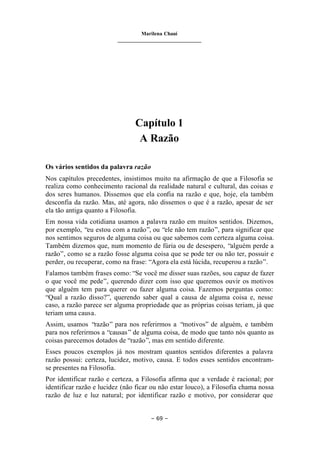 Marilena Chauí
_______________________________
– 69 –
Capítulo 1
A Razão
Os vários sentidos da palavra razão
Nos capítulos precedentes, insistimos muito na afirmação de que a Filosofia se
realiza como conhecimento racional da realidade natural e cultural, das coisas e
dos seres humanos. Dissemos que ela confia na razão e que, hoje, ela também
desconfia da razão. Mas, até agora, não dissemos o que é a razão, apesar de ser
ela tão antiga quanto a Filosofia.
Em nossa vida cotidiana usamos a palavra razão em muitos sentidos. Dizemos,
por exemplo, “eu estou com a razão”, ou “ele não tem razão”, para significar que
nos sentimos seguros de alguma coisa ou que sabemos com certeza alguma coisa.
Também dizemos que, num momento de fúria ou de desespero, “alguém perde a
razão”, como se a razão fosse alguma coisa que se pode ter ou não ter, possuir e
perder, ou recuperar, como na frase: “Agora ela está lúcida, recuperou a razão”.
Falamos também frases como: “Se você me disser suas razões, sou capaz de fazer
o que você me pede”, querendo dizer com isso que queremos ouvir os motivos
que alguém tem para querer ou fazer alguma coisa. Fazemos perguntas como:
“Qual a razão disso?”, querendo saber qual a causa de alguma coisa e, nesse
caso, a razão parece ser alguma propriedade que as próprias coisas teriam, já que
teriam uma causa.
Assim, usamos “razão” para nos referirmos a “motivos” de alguém, e também
para nos referirmos a “causas” de alguma coisa, de modo que tanto nós quanto as
coisas parecemos dotados de “razão”, mas em sentido diferente.
Esses poucos exemplos já nos mostram quantos sentidos diferentes a palavra
razão possui: certeza, lucidez, motivo, causa. E todos esses sentidos encontram-
se presentes na Filosofia.
Por identificar razão e certeza, a Filosofia afirma que a verdade é racional; por
identificar razão e lucidez (não ficar ou não estar louco), a Filosofia chama nossa
razão de luz e luz natural; por identificar razão e motivo, por considerar que
 