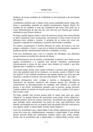 Marilena Chauí
_______________________________
– 7 –
distância, de nossas condições de visibilidade ou da localização e do movimento
dos objetos.
Acreditamos, portanto, que o espaço existe, possui qualidades (perto, longe, alto,
baixo) e quantidades, podendo ser medido (comprimento, largura, altura). No
exemplo do sol, também se nota que acreditamos que nossa visão pode ver as
coisas diferentemente do que elas são, mas nem por isso diremos que estamos
sonhando ou que ficamos malucos.
Na briga, quando alguém chama o outro de mentiroso porque não estaria dizendo
os fatos exatamente como aconteceram, está presente a nossa crença de que há
diferença entre verdade e mentira. A primeira diz as coisas tais como são,
enquanto a segunda faz exatamente o contrário, distorcendo a realidade.
No entanto, consideramos a mentira diferente do sonho, da loucura e do erro
porque o sonhador, o louco e o que erra se iludem involuntariamente, enquanto o
mentiroso decide voluntariamente deformar a realidade e os fatos.
Com isso, acreditamos que o erro e a mentira são falsidades, mas diferentes
porque somente na mentira há a decisão de falsear.
Ao diferenciarmos erro de mentira, considerando o primeiro uma ilusão ou um
engano involuntários e a segunda uma decisão voluntária, manifestamos
silenciosamente a crença de que somos seres dotados de vontade e que dela
depende dizer a verdade ou a mentira.
Ao mesmo tempo, porém, nem sempre avaliamos a mentira como alguma coisa
ruim: não gostamos tanto de ler romances, ver novelas, assistir a filmes? E não
são mentira? É que também acreditamos que quando alguém nos avisa que está
mentindo, a mentira é aceitável, não seria uma mentira “no duro”, “pra valer”.
Quando distinguimos entre verdade e mentira e distinguimos mentiras
inaceitáveis de mentiras aceitáveis, não estamos apenas nos referindo ao
conhecimento ou desconhecimento da realidade, mas também ao caráter da
pessoa, à sua moral. Acreditamos, portanto, que as pessoas, porque possuem
vontade, podem ser morais ou imorais, pois cremos que a vontade é livre para o
bem ou para o mal.
Na briga, quando uma terceira pessoa pede às outras duas para que sejam
“objetivas” ou quando falamos dos namorados como sendo “muito subjetivos”,
também estamos cheios de crenças silenciosas. Acreditamos que quando alguém
quer defender muito intensamente um ponto de vista, uma preferência, uma
opinião, até brigando por isso, ou quando sente um grande afeto por outra pessoa,
esse alguém “perde” a objetividade, ficando “muito subjetivo”.
Com isso, acreditamos que a objetividade é uma atitude imparcial que alcança as
coisas tais como são verdadeiramente, enquanto a subjetividade é uma atitude
parcial, pessoal, ditada por sentimentos variados (amor, ódio, medo, desejo).
Assim, não só acreditamos que a objetividade e a subjetividade existem, como
 
