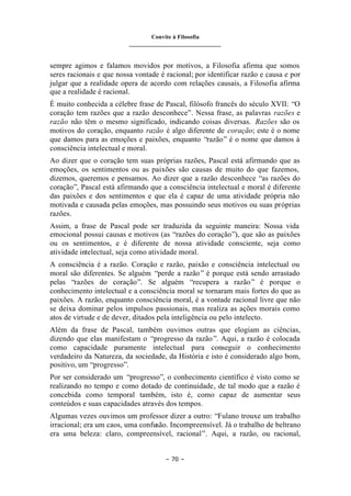 Convite à Filosofia
_______________________________
– 70 –
sempre agimos e falamos movidos por motivos, a Filosofia afirma que somos
seres racionais e que nossa vontade é racional; por identificar razão e causa e por
julgar que a realidade opera de acordo com relações causais, a Filosofia afirma
que a realidade é racional.
É muito conhecida a célebre frase de Pascal, filósofo francês do século XVII: “O
coração tem razões que a razão desconhece”. Nessa frase, as palavras razões e
razão não têm o mesmo significado, indicando coisas diversas. Razões são os
motivos do coração, enquanto razão é algo diferente de coração; este é o nome
que damos para as emoções e paixões, enquanto “razão” é o nome que damos à
consciência intelectual e moral.
Ao dizer que o coração tem suas próprias razões, Pascal está afirmando que as
emoções, os sentimentos ou as paixões são causas de muito do que fazemos,
dizemos, queremos e pensamos. Ao dizer que a razão desconhece “as razões do
coração”, Pascal está afirmando que a consciência intelectual e moral é diferente
das paixões e dos sentimentos e que ela é capaz de uma atividade própria não
motivada e causada pelas emoções, mas possuindo seus motivos ou suas próprias
razões.
Assim, a frase de Pascal pode ser traduzida da seguinte maneira: Nossa vida
emocional possui causas e motivos (as “razões do coração”), que são as paixões
ou os sentimentos, e é diferente de nossa atividade consciente, seja como
atividade intelectual, seja como atividade moral.
A consciência é a razão. Coração e razão, paixão e consciência intelectual ou
moral são diferentes. Se alguém “perde a razão” é porque está sendo arrastado
pelas “razões do coração”. Se alguém “recupera a razão” é porque o
conhecimento intelectual e a consciência moral se tornaram mais fortes do que as
paixões. A razão, enquanto consciência moral, é a vontade racional livre que não
se deixa dominar pelos impulsos passionais, mas realiza as ações morais como
atos de virtude e de dever, ditados pela inteligência ou pelo intelecto.
Além da frase de Pascal, também ouvimos outras que elogiam as ciências,
dizendo que elas manifestam o “progresso da razão”. Aqui, a razão é colocada
como capacidade puramente intelectual para conseguir o conhecimento
verdadeiro da Natureza, da sociedade, da História e isto é considerado algo bom,
positivo, um “progresso”.
Por ser considerado um “progresso”, o conhecimento científico é visto como se
realizando no tempo e como dotado de continuidade, de tal modo que a razão é
concebida como temporal também, isto é, como capaz de aumentar seus
conteúdos e suas capacidades através dos tempos.
Algumas vezes ouvimos um professor dizer a outro: “Fulano trouxe um trabalho
irracional; era um caos, uma confusão. Incompreensível. Já o trabalho de beltrano
era uma beleza: claro, compreensível, racional”. Aqui, a razão, ou racional,
 