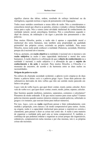 Marilena Chauí
_______________________________
– 71 –
significa clareza das idéias, ordem, resultado de esforço intelectual ou da
inteligência, seguindo normas e regras de pensamento e de linguagem.
Todos esses sentidos constituem a nossa idéia de razão. Nós a consideramos a
consciência moral que observa as paixões, orienta a vontade e oferece finalidades
éticas para a ação. Nós a vemos como atividade intelectual de conhecimento da
realidade natural, social, psicológica, histórica. Nós a concebemos segundo o
ideal da clareza, da ordenação e do rigor e precisão dos pensamentos e das
palavras.
Para muitos filósofos, porém, a razão não é apenas a capacidade moral e
intelectual dos seres humanos, mas também uma propriedade ou qualidade
primordial das próprias coisas, existindo na própria realidade. Para esses
filósofos, nossa razão pode conhecer a realidade (Natureza, sociedade, História)
porque ela é racional em si mesma.
Fala-se, portanto, em razão objetiva (a realidade é racional em si mesma) e em
razão subjetiva (a razão é uma capacidade intelectual e moral dos seres
humanos). A razão objetiva é a afirmação de que o objeto do conhecimento ou a
realidade é racional; a razão subjetiva é a afirmação de que o sujeito do
conhecimento e da ação é racional. Para muitos filósofos, a Filosofia é o
momento do encontro, do acordo e da harmonia entre as duas razões ou
racionalidades.
Origem da palavra razão
Na cultura da chamada sociedade ocidental, a palavra razão origina-se de duas
fontes: a palavra latina ratio e a palavra grega logos. Essas duas palavras são
substantivos derivados de dois verbos que têm um sentido muito parecido em
latim e em grego.
Logos vem do verbo legein, que quer dizer: contar, reunir, juntar, calcular. Ratio
vem do verbo reor, que quer dizer: contar, reunir, medir, juntar, separar, calcular.
Que fazemos quando medimos, juntamos, separamos, contamos e calculamos?
Pensamos de modo ordenado. E de que meios usamos para essas ações? Usamos
palavras (mesmo quando usamos números estamos usando palavras, sobretudo os
gregos e os romanos, que usavam letras para indicar números).
Por isso, logos, ratio ou razão significam pensar e falar ordenadamente, com
medida e proporção, com clareza e de modo compreensível para outros. Assim,
na origem, razão é a capacidade intelectual para pensar e exprimir-se correta e
claramente, para pensar e dizer as coisas tais como são. A razão é uma maneira
de organizar a realidade pela qual esta se torna compreensível. É, também, a
confiança de que podemos ordenar e organizar as coisas porque são organizáveis,
ordenáveis, compreensíveis nelas mesmas e por elas mesmas, isto é, as próprias
coisas são racionais.
 