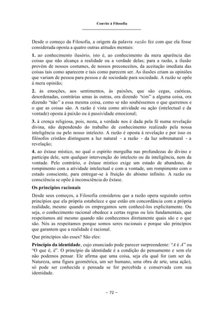 Convite à Filosofia
_______________________________
– 72 –
Desde o começo da Filosofia, a origem da palavra razão fez com que ela fosse
considerada oposta a quatro outras atitudes mentais:
1. ao conhecimento ilusório, isto é, ao conhecimento da mera aparência das
coisas que não alcança a realidade ou a verdade delas; para a razão, a ilusão
provém de nossos costumes, de nossos preconceitos, da aceitação imediata das
coisas tais como aparecem e tais como parecem ser. As ilusões criam as opiniões
que variam de pessoa para pessoa e de sociedade para sociedade. A razão se opõe
à mera opinião;
2. às emoções, aos sentimentos, às paixões, que são cegas, caóticas,
desordenadas, contrárias umas às outras, ora dizendo “sim” a alguma coisa, ora
dizendo “não” a essa mesma coisa, como se não soubéssemos o que queremos e
o que as coisas são. A razão é vista como atividade ou ação (intelectual e da
vontade) oposta à paixão ou à passividade emocional;
3. à crença religiosa, pois, nesta, a verdade nos é dada pela fé numa revelação
divina, não dependendo do trabalho de conhecimento realizado pela nossa
inteligência ou pelo nosso intelecto. A razão é oposta à revelação e por isso os
filósofos cristãos distinguem a luz natural - a razão - da luz sobrenatural - a
revelação;
4. ao êxtase místico, no qual o espírito mergulha nas profundezas do divino e
participa dele, sem qualquer intervenção do intelecto ou da inteligência, nem da
vontade. Pelo contrário, o êxtase místico exige um estado de abandono, de
rompimento com a atividade intelectual e com a vontade, um rompimento com o
estado consciente, para entregar-se à fruição do abismo infinito. A razão ou
consciência se opõe à inconsciência do êxtase.
Os princípios racionais
Desde seus começos, a Filosofia considerou que a razão opera seguindo certos
princípios que ela própria estabelece e que estão em concordância com a própria
realidade, mesmo quando os empregamos sem conhecê-los explicitamente. Ou
seja, o conhecimento racional obedece a certas regras ou leis fundamentais, que
respeitamos até mesmo quando não conhecemos diretamente quais são e o que
são. Nós as respeitamos porque somos seres racionais e porque são princípios
que garantem que a realidade é racional.
Que princípios são esses? São eles:
Princípio da identidade, cujo enunciado pode parecer surpreendente: “A é A” ou
“O que é, é”. O princípio da identidade é a condição do pensamento e sem ele
não podemos pensar. Ele afirma que uma coisa, seja ela qual for (um ser da
Natureza, uma figura geométrica, um ser humano, uma obra de arte, uma ação),
só pode ser conhecida e pensada se for percebida e conservada com sua
identidade.
 