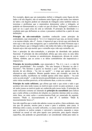 Marilena Chauí
_______________________________
– 73 –
Por exemplo, depois que um matemático definir o triângulo como figura de três
lados e de três ângulos, não só nenhuma outra figura que não tenha esse número
de lados e de ângulos poderá ser chamada de triângulo como também todos os
teoremas e problemas que o matemático demonstrar sobre o triângulo, só
poderão ser demonstrados se, a cada vez que ele disser “triângulo”, soubermos a
qual ser ou a qual coisa ele está se referindo. O princípio da identidade é a
condição para que definamos as coisas e possamos conhecê-las a partir de suas
definições.
Princípio da não-contradição (também conhecido como princípio da
contradição), cujo enunciado é: “A é A e é impossível que seja, ao mesmo tempo
e na mesma relação, não-A”. Assim, é impossível que a árvore que está diante de
mim seja e não seja uma mangueira; que o cachorrinho de dona Filomena seja e
não seja branco; que o triângulo tenha e não tenha três lados e três ângulos; que o
homem seja e não seja mortal; que o vermelho seja e não seja vermelho, etc.
Sem o princípio da não-contradição, o princípio da identidade não poderia
funcionar. O princípio da não-contradição afirma que uma coisa ou uma idéia
que se negam a si mesmas se autodestroem, desaparecem, deixam de existir.
Afirma, também, que as coisas e as idéias contraditórias são impensáveis e
impossíveis.
Princípio do terceiro-excluído, cujo enunciado é: “Ou A é x ou é y e não há
terceira possibilidade”. Por exemplo: “Ou este homem é Sócrates ou não é
Sócrates”; “Ou faremos a guerra ou faremos a paz”. Este princípio define a
decisão de um dilema - “ou isto ou aquilo” - e exige que apenas uma das
alternativas seja verdadeira. Mesmo quando temos, por exemplo, um teste de
múltipla escolha, escolhemos na verdade apenas entre duas opções - “ou está
certo ou está errado” - e não há terceira possibilidade ou terceira alternativa, pois,
entre várias escolhas possíveis, só há realmente duas, a certa ou a errada.
Princípio da razão suficiente, que afirma que tudo o que existe e tudo o que
acontece tem uma razão (causa ou motivo) para existir ou para acontecer, e que
tal razão (causa ou motivo) pode ser conhecida pela nossa razão. O princípio da
razão suficiente costuma ser chamado de princípio da causalidade para indicar
que a razão afirma a existência de relações ou conexões internas entre as coisas,
entre fatos, ou entre ações e acontecimentos.Pode ser enunciado da seguinte
maneira: “Dado A, necessariamente se dará B”. E também: “Dado B,
necessariamente houve A”.
Isso não significa que a razão não admita o acaso ou ações e fatos acidentais, mas
sim que ela procura, mesmo para o acaso e para o acidente, uma causa. A
diferença entre a causa, ou razão suficiente, e a causa casual ou acidental está em
que a primeira se realiza sempre, é universal e necessária, enquanto a causa
acidental ou casual só vale para aquele caso particular, para aquela situação
específica, não podendo ser generalizada e ser considerada válida para todos os
 
