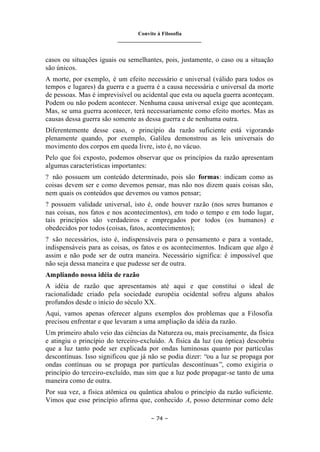 Convite à Filosofia
_______________________________
– 74 –
casos ou situações iguais ou semelhantes, pois, justamente, o caso ou a situação
são únicos.
A morte, por exemplo, é um efeito necessário e universal (válido para todos os
tempos e lugares) da guerra e a guerra é a causa necessária e universal da morte
de pessoas. Mas é imprevisível ou acidental que esta ou aquela guerra aconteçam.
Podem ou não podem acontecer. Nenhuma causa universal exige que aconteçam.
Mas, se uma guerra acontecer, terá necessariamente como efeito mortes. Mas as
causas dessa guerra são somente as dessa guerra e de nenhuma outra.
Diferentemente desse caso, o princípio da razão suficiente está vigorando
plenamente quando, por exemplo, Galileu demonstrou as leis universais do
movimento dos corpos em queda livre, isto é, no vácuo.
Pelo que foi exposto, podemos observar que os princípios da razão apresentam
algumas características importantes:
? não possuem um conteúdo determinado, pois são formas: indicam como as
coisas devem ser e como devemos pensar, mas não nos dizem quais coisas são,
nem quais os conteúdos que devemos ou vamos pensar;
? possuem validade universal, isto é, onde houver razão (nos seres humanos e
nas coisas, nos fatos e nos acontecimentos), em todo o tempo e em todo lugar,
tais princípios são verdadeiros e empregados por todos (os humanos) e
obedecidos por todos (coisas, fatos, acontecimentos);
? são necessários, isto é, indispensáveis para o pensamento e para a vontade,
indispensáveis para as coisas, os fatos e os acontecimentos. Indicam que algo é
assim e não pode ser de outra maneira. Necessário significa: é impossível que
não seja dessa maneira e que pudesse ser de outra.
Ampliando nossa idéia de razão
A idéia de razão que apresentamos até aqui e que constitui o ideal de
racionalidade criado pela sociedade européia ocidental sofreu alguns abalos
profundos desde o início do século XX.
Aqui, vamos apenas oferecer alguns exemplos dos problemas que a Filosofia
precisou enfrentar e que levaram a uma ampliação da idéia da razão.
Um primeiro abalo veio das ciências da Natureza ou, mais precisamente, da física
e atingiu o princípio do terceiro-excluído. A física da luz (ou óptica) descobriu
que a luz tanto pode ser explicada por ondas luminosas quanto por partículas
descontínuas. Isso significou que já não se podia dizer: “ou a luz se propaga por
ondas contínuas ou se propaga por partículas descontínuas”, como exigiria o
princípio do terceiro-excluído, mas sim que a luz pode propagar-se tanto de uma
maneira como de outra.
Por sua vez, a física atômica ou quântica abalou o princípio da razão suficiente.
Vimos que esse princípio afirma que, conhecido A, posso determinar como dele
 