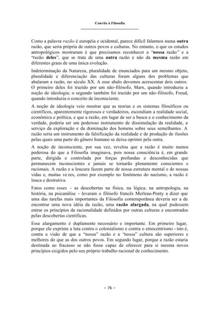 Convite à Filosofia
_______________________________
– 76 –
Como a palavra razão é européia e ocidental, parece difícil falarmos numa outra
razão, que seria própria de outros povos e culturas. No entanto, o que os estudos
antropológicos mostraram é que precisamos reconhecer a “nossa razão” e a
“razão deles”, que se trata de uma outra razão e não da mesma razão em
diferentes graus de uma única evolução.
Indeterminação da Natureza, pluralidade de enunciados para um mesmo objeto,
pluralidade e diferenciação das culturas foram alguns dos problemas que
abalaram a razão, no século XX. A esse abalo devemos acrescentar dois outros.
O primeiro deles foi trazido por um não-filósofo, Marx, quando introduziu a
noção de ideologia; o segundo também foi trazido por um não-filósofo, Freud,
quando introduziu o conceito de inconsciente.
A noção de ideologia veio mostrar que as teorias e os sistemas filosóficos ou
científicos, aparentemente rigorosos e verdadeiros, escondiam a realidade social,
econômica e política, e que a razão, em lugar de ser a busca e o conhecimento da
verdade, poderia ser um poderoso instrumento de dissimulação da realidade, a
serviço da exploração e da dominação dos homens sobre seus semelhantes. A
razão seria um instrumento da falsificação da realidade e de produção de ilusões
pelas quais uma parte do gênero humano se deixa oprimir pela outra.
A noção de inconsciente, por sua vez, revelou que a razão é muito menos
poderosa do que a Filosofia imaginava, pois nossa consciência é, em grande
parte, dirigida e controlada por forças profundas e desconhecidas que
permanecem inconscientes e jamais se tornarão plenamente conscientes e
racionais. A razão e a loucura fazem parte de nossa estrutura mental e de nossas
vidas e, muitas ve zes, como por exemplo no fenômeno do nazismo, a razão é
louca e destrutiva.
Fatos como esses - as descobertas na física, na lógica, na antropologia, na
história, na psicanálise - levaram o filósofo francês Merleau-Ponty a dizer que
uma das tarefas mais importantes da Filosofia contemporânea deveria ser a de
encontrar uma nova idéia da razão, uma razão alargada, na qual pudessem
entrar os princípios da racionalidade definidos por outras culturas e encontrados
pelas descobertas científicas.
Esse alargamento é duplamente necessário e importante. Em primeiro lugar,
porque ele exprime a luta contra o colonialismo e contra o etnocentrismo - isto é,
contra a visão de que a “nossa” razão e a “nossa” cultura são superiores e
melhores do que as dos outros povos. Em segundo lugar, porque a razão estaria
destinada ao fracasso se não fosse capaz de oferecer para si mesma novos
princípios exigidos pelo seu próprio trabalho racional de conhecimento.
 
