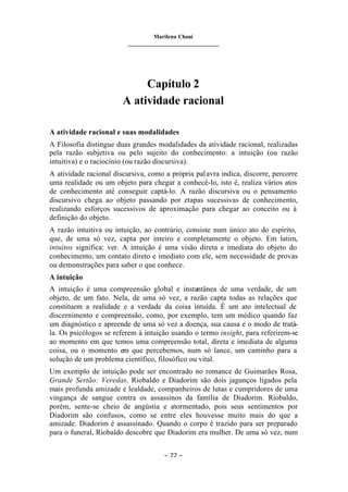 Marilena Chauí
_______________________________
– 77 –
Capítulo 2
A atividade racional
A atividade racional e suas modalidades
A Filosofia distingue duas grandes modalidades da atividade racional, realizadas
pela razão subjetiva ou pelo sujeito do conhecimento: a intuição (ou razão
intuitiva) e o raciocínio (ou razão discursiva).
A atividade racional discursiva, como a própria palavra indica, discorre, percorre
uma realidade ou um objeto para chegar a conhecê-lo, isto é, realiza vários atos
de conhecimento até conseguir captá-lo. A razão discursiva ou o pensamento
discursivo chega ao objeto passando por etapas sucessivas de conhecimento,
realizando esforços sucessivos de aproximação para chegar ao conceito ou à
definição do objeto.
A razão intuitiva ou intuição, ao contrário, consiste num único ato do espírito,
que, de uma só vez, capta por inteiro e completamente o objeto. Em latim,
intuitos significa: ver. A intuição é uma visão direta e imediata do objeto do
conhecimento, um contato direto e imediato com ele, sem necessidade de provas
ou demonstrações para saber o que conhece.
A intuição
A intuição é uma compreensão global e instantânea de uma verdade, de um
objeto, de um fato. Nela, de uma só vez, a razão capta todas as relações que
constituem a realidade e a verdade da coisa intuída. É um ato intelectual de
discernimento e compreensão, como, por exemplo, tem um médico quando faz
um diagnóstico e apreende de uma só vez a doença, sua causa e o modo de tratá-
la. Os psicólogos se referem à intuição usando o termo insight, para referirem-se
ao momento em que temos uma compreensão total, direta e imediata de alguma
coisa, ou o momento em que percebemos, num só lance, um caminho para a
solução de um problema científico, filosófico ou vital.
Um exemplo de intuição pode ser encontrado no romance de Guimarães Rosa,
Grande Sertão: Veredas. Riobaldo e Diadorim são dois jagunços ligados pela
mais profunda amizade e lealdade, companheiros de lutas e cumpridores de uma
vingança de sangue contra os assassinos da família de Diadorim. Riobaldo,
porém, sente-se cheio de angústia e atormentado, pois seus sentimentos por
Diadorim são confusos, como se entre eles houvesse muito mais do que a
amizade. Diadorim é assassinado. Quando o corpo é trazido para ser preparado
para o funeral, Riobaldo descobre que Diadorim era mulher. De uma só vez, num
 