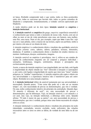Convite à Filosofia
_______________________________
– 78 –
só lance, Riobaldo compreende tudo o que sentia, todos os fatos acontecidos
entre eles, todas as conversas que haviam tido, todos os gestos estranhos de
Diadorim e compreende, instantaneamente, a verdade: estivera apaixonado por
Diadorim.
A razão intuitiva pode ser de dois tipos: intuição sensível ou empírica e
intuição intelectual.
1. A intuição sensível ou empírica (do grego, empeiria: experiência sensorial) é
o conhecimento que temos a todo o momento de nossa vida. Assim, com um só
olhar ou num só ato de visão percebemos uma casa, um homem, uma mulher,
uma flor, uma mesa. Num só ato, por exemplo, capto que isto é uma flor: vejo
sua cor e suas pétalas, sinto a maciez de sua textura, aspiro seu perfume, tenho-a
por inteiro e de uma só vez diante de mim.
A intuição empírica é o conhecimento direto e imediato das qualidades sensíveis
do objeto externo: cores, sabores, odores, paladares, texturas, dimensões,
distâncias. É também o conhecimento direto e imediato de estados internos ou
mentais: lembranças, desejos, sentimentos, imagens.
A intuição sensível ou empírica é psicológica, isto é, refere-se aos estados do
sujeito do conhecimento enquanto um ser corporal e psíquico individual -
sensações, lembranças, imagens, sentimentos, desejos e percepções são
exclusivamente pessoais.
Assim, a marca da intuição empírica é sua singularidade: por um lado, está ligada
à singularidade do objeto intuído (ao “isto” oferecido à sensação e à percepção)
e, por outro, está ligada à singularidade do sujeito que intui (aos “meus” estados
psíquicos, às “minhas” experiências). A intuição empírica não capta o objeto em
sua universalidade e a experiência intuitiva não é transferível para um outro
objeto. Riobaldo teve uma intuição empírica.
2. A intuição intelectual difere da sensível justamente por sua universalidade e
necessidade. Quando penso: “Uma coisa não pode ser e não ser ao mesmo
tempo”, sei, sem necessidade de provas ou demonstrações, que isto é verdade.
Ou seja, tenho conhecimento intuitivo do princípio da contradição. Quando digo:
“O amarelo é diferente do azul”, sei, sem necessidade de provas e
demonstrações, que há diferenças. Vejo, na intuição sensível, a cor amarela e a
cor azul, mas vejo, na intuição intelectual, a diferença entre cores. Quando
afirmo: “O todo é maior do que as partes”, sei, sem necessidade de provas e
demonstrações, que isto é verdade, porque intuo uma forma necessária de relação
entre as coisas.
A intuição intelectual é o conhecimento direto e imediato dos princípios da razão
(identidade, contradição, terceiro excluído, razão suficiente), das relações
necessárias entre os seres ou entre as idéias, da verdade de uma idéia ou de um
ser.
 
