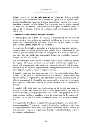 Convite à Filosofia
_______________________________
– 80 –
Fala-se também de uma intuição emotiva ou valorativa. Trata-se daquela
intuição na qual, juntamente com o sentido ou significação de alguma coisa,
captamos também seu valor, isto é, com a idéia intuímos também se a coisa ou
essência é verdadeira ou falsa, bela ou feia, boa ou má, justa ou injusta, possível
ou impossível, etc. Ou seja, a intuição intelectual capta a essência do objeto (o
que ele é) e a intuição emotiva ou valorativa capta essa essência pelo que o
objeto vale.
A razão discursiva: dedução, indução e abdução
A intuição pode ser o ponto de chegada, a conclusão de um processo de
conhecimento, e pode também ser o ponto de partida de um processo cognitivo.
O processo de conhecimento, seja o que chega a uma intuição, seja o que parte
dela, constitui a razão discursiva ou o raciocínio.
Ao contrário da intuição, o raciocínio é o conhecimento que exige provas e
demonstrações e se realiza igualmente por meio de provas e demonstrações das
verdades que estão sendo conhecidas ou investigadas. Não é um ato intelectual,
mas são vários atos intelectuais internamente ligados ou conectados, formando
um processo de conhecimento.
Um caçador sai pela manhã em busca da caça. Entra no mato e vê rastros: choveu
na véspera e há pegadas no chão; pequenos galhos rasteiros estão quebrados; o
capim está amassado em vários pontos; a carcaça de um bicho está à mostra,
indicando que foi devorado há poucas horas; há um grande silêncio no ar, não há
canto de pássaros, não há ruídos de pequenos animais.
O caçador supõe que haja uma onça por perto. Ele pode, então, tomar duas
atitudes. Se, por todas as experiências anteriores, tiver certeza de que a onça está
nas imediações, pode preparar-se para enfrentá-la: sabe que caminhos evitar, se
não estiver em condições de caçá-la; sabe que armadilhas armar, se estiver pronto
para capturá-la; sabe como atraí-la, se quiser conservá-la viva e preservar a
espécie.
O caçador pode ainda estar sem muita certeza se há ou não uma onça nos
arredores e, nesse caso, tomará uma série de atitudes para verificar a presença ou
ausência do felino: pode percorrer trilhas que sabem serem próprias de onças;
pode examinar melhor as pegadas e o tipo de animal que foi devorado; pode
comparar, em sua memória, outras situações nas quais esteve presente uma onça,
etc.
Assim, partindo de indícios, o caçador raciocina para chegar a uma conclusão e
tomar uma decisão. Temos aí um exercício de raciocínio empírico e prático (isto
é, um pensamento que visa a uma ação) e que se assemelha à intuição sensível ou
empírica, isto é, caracteriza-se pela singularidade ou individualidade do sujeito e
do objeto do conhecimento.
 