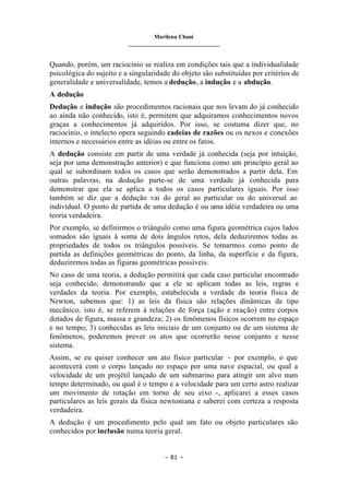 Marilena Chauí
_______________________________
– 81 –
Quando, porém, um raciocínio se realiza em condições tais que a individualidade
psicológica do sujeito e a singularidade do objeto são substituídas por critérios de
generalidade e universalidade, temos a dedução, a indução e a abdução.
A dedução
Dedução e indução são procedimentos racionais que nos levam do já conhecido
ao ainda não conhecido, isto é, permitem que adquiramos conhecimentos novos
graças a conhecimentos já adquiridos. Por isso, se costuma dizer que, no
raciocínio, o intelecto opera seguindo cadeias de razões ou os nexos e conexões
internos e necessários entre as idéias ou entre os fatos.
A dedução consiste em partir de uma verdade já conhecida (seja por intuição,
seja por uma demonstração anterior) e que funciona como um princípio geral ao
qual se subordinam todos os casos que serão demonstrados a partir dela. Em
outras palavras, na dedução parte-se de uma verdade já conhecida para
demonstrar que ela se aplica a todos os casos particulares iguais. Por isso
também se diz que a dedução vai do geral ao particular ou do universal ao
individual. O ponto de partida de uma dedução é ou uma idéia verdadeira ou uma
teoria verdadeira.
Por exemplo, se definirmos o triângulo como uma figura geométrica cujos lados
somados são iguais à soma de dois ângulos retos, dela deduziremos todas as
propriedades de todos os triângulos possíveis. Se tomarmos como ponto de
partida as definições geométricas do ponto, da linha, da superfície e da figura,
deduziremos todas as figuras geométricas possíveis.
No caso de uma teoria, a dedução permitirá que cada caso particular encontrado
seja conhecido, demonstrando que a ele se aplicam todas as leis, regras e
verdades da teoria. Por exemplo, estabelecida a verdade da teoria física de
Newton, sabemos que: 1) as leis da física são relações dinâmicas de tipo
mecânico, isto é, se referem à relações de força (ação e reação) entre corpos
dotados de figura, massa e grandeza; 2) os fenômenos físicos ocorrem no espaço
e no tempo; 3) conhecidas as leis iniciais de um conjunto ou de um sistema de
fenômenos, poderemos prever os atos que ocorrerão nesse conjunto e nesse
sistema.
Assim, se eu quiser conhecer um ato físico particular - por exemplo, o que
acontecerá com o corpo lançado no espaço por uma nave espacial, ou qual a
velocidade de um projétil lançado de um submarino para atingir um alvo num
tempo determinado, ou qual é o tempo e a velocidade para um certo astro realizar
um movimento de rotação em torno de seu eixo -, aplicarei a esses casos
particulares as leis gerais da física newtoniana e saberei com certeza a resposta
verdadeira.
A dedução é um procedimento pelo qual um fato ou objeto particulares são
conhecidos por inclusão numa teoria geral.
 