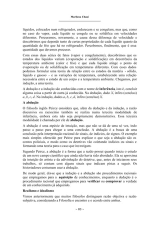 Marilena Chauí
_______________________________
– 83 –
líquidos, colocados num refrigerador, endurecem e se congelam, mas que, como
no caso do vapor, cada líquido se congela ou se solidifica em velocidades
diferentes. Procuramos, novamente, a causa dessa diferença de velocidade e
descobrimos que depende tanto de certas propriedades de cada líquido quanto da
quantidade de frio que há no refrigerador. Percebemos, finalmente, que é essa
quantidade que devemos procurar.
Com essas duas séries de fatos (vapor e congelamento), descobrimos que os
estados dos líquidos variam (evaporação e solidificação) em decorrência da
temperatura ambiente (calor e frio) e que cada líquido atinge o ponto de
evaporação ou de solidificação em temperaturas diferentes. Com esses dados
podemos formular uma teoria da relação entre os estados da matéria - sólido,
líquido e gasoso - e as variações de temperatura, estabelecendo uma relação
necessária entre o estado de um corpo e a temperatura ambiente. Chegamos, por
indução, a uma teoria.
A dedução e a indução são conhecidas com o nome de inferência, isto é, concluir
alguma coisa a partir de outra já conhecida. Na dedução, dado X, infiro (concluo)
a, b, c, d. Na indução, dados a, b, c, d, infiro (concluo) X.
A abdução
O filósofo inglês Peirce considera que, além da dedução e da indução, a razão
discursiva ou raciocínio também se realiza numa terceira modalidade de
inferência, embora esta não seja propriamente demonstrativa. Essa terceira
modalidade é chamada por ele de abdução.
A abdução é uma espécie de intuição, mas que não se dá de uma só vez, indo
passo a passo para chegar a uma conclusão. A abdução é a busca de uma
conclusão pela interpretação racional de sinais, de indícios, de signos. O exemplo
mais simples oferecido por Peirce para explicar o que seja a abdução são os
contos policiais, o modo como os detetives vão coletando indícios ou sinais e
formando uma teoria para o caso que investigam.
Segundo Peirce, a abdução é a forma que a razão possui quando inicia o estudo
de um novo campo científico que ainda não havia sido abordado. Ela se aproxima
da intuição do artista e da adivinhação do detetive, que, antes de iniciarem seus
trabalhos, só contam com alguns sinais que indicam pistas a seguir. Os
historiadores costumam usar a abdução.
De modo geral, diz-se que a indução e a abdução são procedimentos racionais
que empregamos para a aquisição de conhecimentos, enquanto a dedução é o
procedimento racional que empregamos para verificar ou comprovar a verdade
de um conhecimento já adquirido.
Realismo e idealismo
Vimos anteriormente que muitos filósofos distinguem razão objetiva e razão
subjetiva, considerando a Filosofia o encontro e o acordo entre ambas.
 