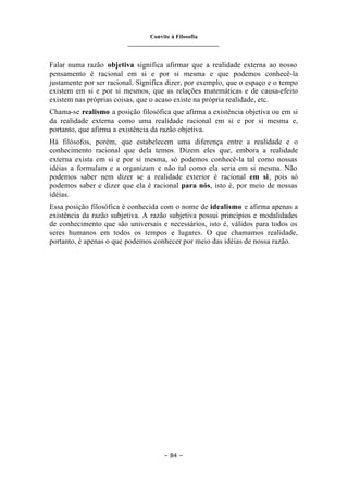 Convite à Filosofia
_______________________________
– 84 –
Falar numa razão objetiva significa afirmar que a realidade externa ao nosso
pensamento é racional em si e por si mesma e que podemos conhecê-la
justamente por ser racional. Significa dizer, por exemplo, que o espaço e o tempo
existem em si e por si mesmos, que as relações matemáticas e de causa-efeito
existem nas próprias coisas, que o acaso existe na própria realidade, etc.
Chama-se realismo a posição filosófica que afirma a existência objetiva ou em si
da realidade externa como uma realidade racional em si e por si mesma e,
portanto, que afirma a existência da razão objetiva.
Há filósofos, porém, que estabelecem uma diferença entre a realidade e o
conhecimento racional que dela temos. Dizem eles que, embora a realidade
externa exista em si e por si mesma, só podemos conhecê-la tal como nossas
idéias a formulam e a organizam e não tal como ela seria em si mesma. Não
podemos saber nem dizer se a realidade exterior é racional em si, pois só
podemos saber e dizer que ela é racional para nós, isto é, por meio de nossas
idéias.
Essa posição filosófica é conhecida com o nome de idealismo e afirma apenas a
existência da razão subjetiva. A razão subjetiva possui princípios e modalidades
de conhecimento que são universais e necessários, isto é, válidos para todos os
seres humanos em todos os tempos e lugares. O que chamamos realidade,
portanto, é apenas o que podemos conhecer por meio das idéias de nossa razão.
 