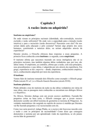 Marilena Chauí
_______________________________
– 85 –
Capítulo 3
A razão: inata ou adquirida?
Inatismo ou empirismo?
De onde vieram os princípios racionais (identidade, não-contradição, terceiro-
excluído e razão suficiente)? De onde veio a capacidade para a intuição (razão
intuitiva) e para o raciocínio (razão discursiva)? Nascemos com eles? Ou nos
seriam dados pela educação e pelo costume? Seriam algo próprio dos seres
humanos, constituindo a natureza deles, ou seriam adquiridos através da
experiência?
Durante séculos, a Filosofia ofereceu duas respostas a essas perguntas. A
primeira ficou conhecida como inatismo e a segunda, como empirismo.
O inatismo afirma que nascemos trazendo em nossa inteligência não só os
princípios racionais, mas também algumas idéias verdadeiras, que, por isso, são
idéias inatas. O empirismo, ao contrário, afirma que a razão, com seus princípios,
seus procedimentos e suas idéias, é adquirida por nós através da experiência. Em
grego, experiência se diz: empeiria – donde, empirismo, conhecimento empírico,
isto é, conhecimento adquirido por meio da experiência.
O inatismo
Vamos falar do inatismo tomando dois filósofos como exemplo: o filósofo grego
Platão (século IV a.C.) e o filósofo francês Descartes (século XVII).
Inatismo platônico
Platão defende a tese do inatismo da razão ou das idéias verdadeiras em várias de
suas obras, mas as passagens mais conhecidas se encontram nos diálogos Mênon
e A República.
No Mênon, Sócrates dialoga com um jovem escravo analfabeto. Fazendo-lhe
perguntas certas na hora certa, o filósofo consegue que o jovem escravo
demonstre sozinho um difícil teorema de geometria (o teorema de Pitágoras). As
verdades matemáticas vão surgindo no espírito do escravo à medida que Sócrates
vai-lhe fazendo perguntas e vai raciocinando com ele.
Como isso seria possível, indaga Platão, se o escravo não houvesse nascido com
a razão e com os princípios da racionalidade? Como dizer que conseguiu
demonstrar o teorema por um aprendizado vindo da experiência, se ele jamais
ouvira falar de geometria?
 