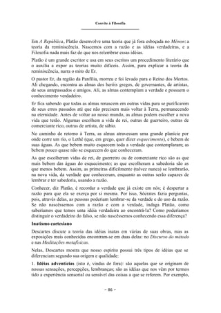 Convite à Filosofia
_______________________________
– 86 –
Em A República, Platão desenvolve uma teoria que já fora esboçada no Mênon: a
teoria da reminiscência. Nascemos com a razão e as idéias verdadeiras, e a
Filosofia nada mais faz do que nos relembrar essas idéias.
Platão é um grande escritor e usa em seus escritos um procedimento literário que
o auxilia a expor as teorias muito difíceis. Assim, para explicar a teoria da
reminiscência, narra o mito de Er.
O pastor Er, da região da Panfília, morreu e foi levado para o Reino dos Mortos.
Ali chegando, encontra as almas dos heróis gregos, de governantes, de artistas,
de seus antepassados e amigos. Ali, as almas contemplam a verdade e possuem o
conhecimento verdadeiro.
Er fica sabendo que todas as almas renascem em outras vidas para se purificarem
de seus erros passados até que não precisem mais voltar à Terra, permanecendo
na eternidade. Antes de voltar ao nosso mundo, as almas podem escolher a nova
vida que terão. Algumas escolhem a vida de rei, outras de guerreiro, outras de
comerciante rico, outras de artista, de sábio.
No caminho de retorno à Terra, as almas atravessam uma grande planície por
onde corre um rio, o Lethé (que, em grego, quer dizer esquecimento), e bebem de
suas águas. As que bebem muito esquecem toda a verdade que contemplaram; as
bebem pouco quase não se esquecem do que conheceram.
As que escolheram vidas de rei, de guerreiro ou de comerciante rico são as que
mais bebem das águas do esquecimento; as que escolheram a sabedoria são as
que menos bebem. Assim, as primeiras dificilmente (talvez nunca) se lembrarão,
na nova vida, da verdade que conheceram, enquanto as outras serão capazes de
lembrar e ter sabedoria, usando a razão.
Conhecer, diz Platão, é recordar a verdade que já existe em nós; é despertar a
razão para que ela se exerça por si mesma. Por isso, Sócrates fazia perguntas,
pois, através delas, as pessoas poderiam lembrar-se da verdade e do uso da razão.
Se não nascêssemos com a razão e com a verdade, indaga Platão, como
saberíamos que temos uma idéia verdadeira ao encontrá-la? Como poderíamos
distinguir o verdadeiro do falso, se não nascêssemos conhecendo essa diferença?
Inatismo cartesiano
Descartes discute a teoria das idéias inatas em várias de suas obras, mas as
exposições mais conhecidas encontram-se em duas delas: no Discurso do método
e nas Meditações metafísicas.
Nelas, Descartes mostra que nosso espírito possui três tipos de idéias que se
diferenciam segundo sua origem e qualidade:
1. Idéias adventícias (isto é, vindas de fora): são aquelas que se originam de
nossas sensações, percepções, lembranças; são as idéias que nos vêm por termos
tido a experiência sensorial ou sensível das coisas a que se referem. Por exemplo,
 
