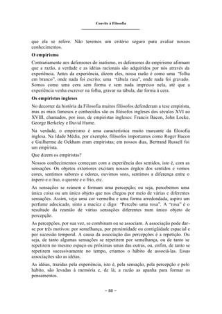 Convite à Filosofia
_______________________________
– 88 –
que ela se refere. Não teremos um critério seguro para avaliar nossos
conhecimentos.
O empirismo
Contrariamente aos defensores do inatismo, os defensores do empirismo afirmam
que a razão, a verdade e as idéias racionais são adquiridos por nós através da
experiência. Antes da experiência, dizem eles, nossa razão é como uma “folha
em branco”, onde nada foi escrito; uma “tábula rasa”, onde nada foi gravado.
Somos como uma cera sem forma e sem nada impresso nela, até que a
experiência venha escrever na folha, gravar na tábula, dar forma à cera.
Os empiristas ingleses
No decorrer da história da Filosofia muitos filósofos defenderam a tese empirista,
mas os mais famosos e conhecidos são os filósofos ingleses dos séculos XVI ao
XVIII, chamados, por isso, de empiristas ingleses: Francis Bacon, John Locke,
George Berkeley e David Hume.
Na verdade, o empirismo é uma característica muito marcante da filosofia
inglesa. Na Idade Média, por exemplo, filósofos importantes como Roger Bacon
e Guilherme de Ockham eram empiristas; em nossos dias, Bertrand Russell foi
um empirista.
Que dizem os empiristas?
Nossos conhecimentos começam com a experiência dos sentidos, isto é, com as
sensações. Os objetos exteriores excitam nossos órgãos dos sentidos e vemos
cores, sentimos sabores e odores, ouvimos sons, sentimos a diferença entre o
áspero e o liso, o quente e o frio, etc.
As sensações se reúnem e formam uma percepção; ou seja, percebemos uma
única coisa ou um único objeto que nos chegou por meio de várias e diferentes
sensações. Assim, vejo uma cor vermelha e uma forma arredondada, aspiro um
perfume adocicado, sinto a maciez e digo: “Percebo uma rosa”. A “rosa” é o
resultado da reunião de várias sensações diferentes num único objeto de
percepção.
As percepções, por sua vez, se combinam ou se associam. A associação pode dar-
se por três motivos: por semelhança, por proximidade ou contigüidade espacial e
por sucessão temporal. A causa da associação das percepções é a repetição. Ou
seja, de tanto algumas sensações se repetirem por semelhança, ou de tanto se
repetirem no mesmo espaço ou próximas umas das outras, ou, enfim, de tanto se
repetirem sucessivamente no tempo, criamos o hábito de associá-las. Essas
associações são as idéias.
As idéias, trazidas pela experiência, isto é, pela sensação, pela percepção e pelo
hábito, são levadas à memória e, de lá, a razão as apanha para formar os
pensamentos.
 