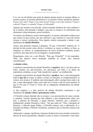 Marilena Chauí
_______________________________
– 9 –
E se, em vez de afirmar que gosta de alguém porque possui as mesmas idéias, os
mesmos gostos, as mesmas preferências e os mesmos valores, preferisse analisar:
O que é um valor? O que é um valor moral? O que é um valor artístico? O que é
a moral? O que é a vontade? O que é a liberdade?
Alguém que tomasse essa decisão, estaria tomando distância da vida cotidiana e
de si mesmo, teria passado a indagar o que são as crenças e os sentimentos que
alimentam, silenciosamente, nossa existência.
Ao tomar essa distância, estaria interrogando a si mesmo, desejando conhecer por
que cremos no que cremos, por que sentimos o que sentimos e o que são nossas
crenças e nossos sentimentos. Esse alguém estaria começando a adotar o que
chamamos de atitude filosófica.
Assim, uma primeira resposta à pergunta “O que é Filosofia?” poderia ser: A
decisão de não aceitar como óbvias e evidentes as coisas, as idéias, os fatos, as
situações, os valores, os comportamentos de nossa existência cotidiana; jamais
aceitá-los sem antes havê-los investigado e compreendido.
Perguntaram, certa vez, a um filósofo: “Para que Filosofia?”. E ele respondeu:
“Para não darmos nossa aceitação imediata às coisas, sem maiores
considerações”.
A atitude crítica
A primeira característica da atitude filosófica é negativa, isto é, um dizer não ao
senso comum, aos pré-conceitos, aos pré-juízos, aos fatos e às idéias da
experiência cotidiana, ao que “todo mundo diz e pensa”, ao estabelecido.
A segunda característica da atitude filosófica é positiva, isto é, uma interrogação
sobre o que são as coisas, as idéias, os fatos, as situações, os comportamentos, os
valores, nós mesmos. É também uma interrogação sobre o porquê disso tudo e de
nós, e uma interrogação sobre como tudo isso é assim e não de outra maneira. O
que é? Por que é? Como é? Essas são as indagações fundamentais da atitude
filosófica.
A face negativa e a face positiva da atitude filosófica constituem o que
chamamos de atitude crítica e pensamento crítico.
A Filosofia começa dizendo não às crenças e aos preconceitos do senso comum
e, portanto, começa dizendo que não sabemos o que imaginávamos saber; por
isso, o patrono da Filosofia, o grego Sócrates, afirmava que a primeira e
fundamental v
erdade filosófica é dizer: “Sei que nada sei”. Para o discípulo de
Sócrates, o filósofo grego Platão, a Filosofia começa com a admiração; já o
discípulo de Platão, o filósofo Aristóteles, acreditava que a Filosofia começa com
o espanto.
Admiração e espanto significam: tomamos distância do nosso mundo costumeiro,
através de nosso pensamento, olhando-o como se nunca o tivéssemos visto antes,
 