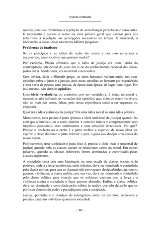 Convite à Filosofia
_______________________________
– 90 –
usamos para nos referirmos à repetição de semelhanças percebidas e associadas.
O necessário é apenas o nome ou uma palavra geral que usamos para nos
referirmos à repetição das percepções sucessivas no tempo. O universal, o
necessário, a causalidade são meros hábitos psíquicos.
Problemas do inatismo
Se os princípios e as idéias da razão são inatos e por isso universais e
necessários, como explicar que possam mudar?
Por exemplo, Platão afirmava que a idéia de justiça era inata, vinha da
contemplação intelectual do justo em si ou do conhecimento racional das coisas
justas em si. Sendo inata, era universal e necessária.
Sem dúvida, dizia o filósofo grego, os seres humanos variam muito nas suas
opiniões sobre o justo e a justiça, pois essas opiniões se formam por experiência
e esta varia de pessoa para pessoa, de época para época, de lugar para lugar. Por
isso mesmo, são simples opiniões.
Uma idéia verdadeira, ao contrário, por ser verdadeira, é inata, universal e
necessária, não sofrendo as variações das opiniões, que, além de serem variáveis,
são, no mais das vezes, falsas, pois nossa experiência tende a ser enganosa ou
enganada.
Qual era a idéia platônica da justiça? Era uma idéia moral ou uma idéia política.
Moralmente, uma pessoa é justa (pratica a idéia universal da justiça) quando faz
com que o intelecto ou a razão domine e controle inteira e completamente seus
impulsos passionais, seus sentimentos e suas emoções irracionais. Por quê?
Porque o intelecto ou a razão é a parte melhor e superior de nossa alma ou
espírito e deve dominar a parte inferior e pior, ligada aos desejos irracionais do
nosso corpo.
Politicamente, uma sociedade é justa (isto é, pratica a idéia inata e universal de
justiça) quando nela as classes sociais se relacionam como na moral. Em outras
palavras, quando as classes inferiores forem dominadas e controladas pelas
classes superiores.
A sociedade justa cria uma hierarquia ou uma escala de classes sociais e de
poderes, onde a classe econômica, mais inferior, deve ser dominada e controlada
pela classe militar, para que as riquezas não provoquem desigualdades, egoísmos,
guerras, violências; a classe militar, por sua vez, deve ser dominada e controlada
pela classe política para impedir que os militares queiram usar a força e a
violência contra a sociedade e fazer guerras absurdas. Enfim, a classe política
deve ser dominada e controlada pelos sábios (a razão), que não deixarão que os
políticos abusem do poder e prejudiquem toda a sociedade.
Justiça, portanto, é o domínio da inteligência sobre os instintos, interesses e
paixões, tanto no indivíduo quanto na sociedade.
 