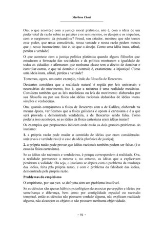 Marilena Chauí
_______________________________
– 91 –
Ora, o que acontece com a justiça moral platônica, isto é, com a idéia de um
poder total da razão sobre as paixões e os sentimentos, os desejos e os impulsos,
com o surgimento da psicanálise? Freud, seu criador, mostrou que não temos
esse poder, que nossa consciência, nossa vontade e nossa razão podem menos
que o nosso inconsciente, isto é, do que o desejo. Como uma idéia inata, afinal,
perdeu a verdade?
O que acontece com a justiça política platônica quando alguns filósofos que
estudaram a formação das sociedades e da política mostraram a igualdade de
todos os cidadãos e afirmaram que nenhuma classe tem o direito de dominar e
controlar outras, e que tal domínio e controle é, exatamente, a injustiça? Como
uma idéia inata, afinal, perdeu a verdade?
Tomemos, agora, um outro exemplo, vindo da filosofia de Descartes.
Descartes considera que a realidade natural é regida por leis universais e
necessárias do movimento, isto é, que a natureza é uma realidade mecânica.
Considera também que as leis mecânicas ou leis do movimento elaboradas por
sua filosofia ou por sua física são idéias racionais deduzidas de idéias inatas
simples e verdadeiras.
Ora, quando comparamos a física de Descartes com a de Galileu, elaborada na
mesma época, verificamos que a física galileana é oposta à cartesiana e é a que
será provada e demonstrada verdadeira, a de Descartes sendo falsa. Como
poderia isso acontecer, se as idéias da física cartesiana eram idéias inatas?
Os exemplos que propusemos indicam onde estão os dois grandes problemas do
inatismo:
1. a própria razão pode mudar o conteúdo de idéias que eram consideradas
universais e verdadeiras (é o caso da idéia platônica de justiça);
2. a própria razão pode provar que idéias racionais também podem ser falsas (é o
caso da física cartesiana).
Se as idéias são racionais e verdadeiras, é porque correspondem à realidade. Ora,
a realidade permanece a mesma e, no entanto, as idéias que a explicavam
perderam a validade. Ou seja, o inatismo se depara com o problema da mudança
das idéias, feita pela própria razão, e com o problema da falsidade das idéias,
demonstrada pela própria razão.
Problemas do empirismo
O empirismo, por sua vez, se defronta com um problema insolúvel.
Se as ciências são apenas hábitos psicológicos de associar percepções e idéias por
semelhança e diferença, bem como por contigüidade espacial ou sucessão
temporal, então as ciências não possuem verdade alguma, não explicam realidade
alguma, não alcançam os objetos e não possuem nenhuma objetividade.
 