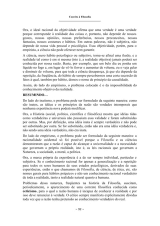 Convite à Filosofia
_______________________________
– 92 –
Ora, o ideal racional da objetividade afirma que uma verdade é uma verdade
porque corresponde à realidade das coisas e, portanto, não depende de nossos
gostos, nossas opiniões, nossas preferências, nossos preconceitos, nossas
fantasias, nossos costumes e hábitos. Em outras palavras, não é subjetiva, não
depende de nossa vida pessoal e psicológica. Essa objetividade, porém, para o
empirista, a ciência não pode oferecer nem garantir.
A ciência, mero hábito psicológico ou subjetivo, torna-se afinal uma ilusão, e a
realidade tal como é em si mesma (isto é, a realidade objetiva) jamais poderá ser
conhecida por nossa razão. Basta, por exemplo, que um belo dia eu ponha um
líquido no fogo e, em lugar de vê-lo ferver e aumentar de volume, eu o veja gelar
e diminuir de volume, para que toda a ciência desapareça, já que ela depende da
repetição, da freqüência, do hábito de sempre percebermos uma certa sucessão de
fatos à qual, também por hábito, demos o nome de princípio da causalidade.
Assim, do lado do empirismo, o problema colocado é o da impossibilidade do
conhecimento objetivo da realidade.
RESUMINDO…
Do lado do inatismo, o problema pode ser formulado da seguinte maneira: como
são inatos, as idéias e os princípios da razão são verdades intemporais que
nenhuma experiência nova poderá modificar.
Ora, a História (social, política, científica e filosófica) mostra que idéias tidas
como verdadeiras e universais não possuíam essa validade e foram substituídas
por outras. Mas, por definição, uma idéia inata é sempre verdadeira e não pode
ser substituída por outra. Se for substituída, então não era uma idéia verdadeira e,
não sendo uma idéia verdadeira, não era inata.
Do lado do empirismo, o problema pode ser formulado da seguinte maneira: a
racionalidade ocidental só foi possível porque a Filosofia e as ciências
demonstraram que a razão é capaz de alcançar a universalidade e a necessidade
que governam a própria realidade, isto é, as leis racionais que governam a
Natureza, a sociedade, a moral, a política.
Ora, a marca própria da experiência é a de ser sempre individual, particular e
subjetiva. Se o conhecimento racional for apenas a generalização e a repetição
para todos os seres humanos de seus estados psicológicos, derivados de suas
experiências, então o que chamamos de Filosofia, de ciência, de ética, etc. são
nomes gerais para hábitos psíquicos e não um conhecimento racional verdadeiro
de toda a realidade, tanto a realidade natural quanto a humana.
Problemas dessa natureza, freqüentes na história da Filosofia, suscitam,
periodicamente, o aparecimento de uma corrente filosófica conhecida como
ceticismo, para o qual a razão humana é incapaz de conhecer a realidade e por
isso deve renunciar à verdade. O cético sempre manifesta explicitamente dúvidas
toda vez que a razão tenha pretensão ao conhecimento verdadeiro do real.
 