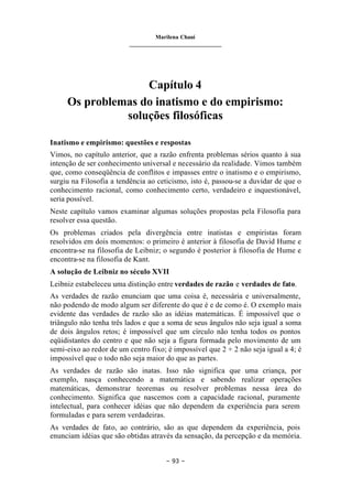 Marilena Chauí
_______________________________
– 93 –
Capítulo 4
Os problemas do inatismo e do empirismo:
soluções filosóficas
Inatismo e empirismo: questões e respostas
Vimos, no capítulo anterior, que a razão enfrenta problemas sérios quanto à sua
intenção de ser conhecimento universal e necessário da realidade. Vimos também
que, como conseqüência de conflitos e impasses entre o inatismo e o empirismo,
surgiu na Filosofia a tendência ao ceticismo, isto é, passou-se a duvidar de que o
conhecimento racional, como conhecimento certo, verdadeiro e inquestionável,
seria possível.
Neste capítulo vamos examinar algumas soluções propostas pela Filosofia para
resolver essa questão.
Os problemas criados pela divergência entre inatistas e empiristas foram
resolvidos em dois momentos: o primeiro é anterior à filosofia de David Hume e
encontra-se na filosofia de Leibniz; o segundo é posterior à filosofia de Hume e
encontra-se na filosofia de Kant.
A solução de Leibniz no século XVII
Leibniz estabeleceu uma distinção entre verdades de razão e verdades de fato.
As verdades de razão enunciam que uma coisa é, necessária e universalmente,
não podendo de modo algum ser diferente do que é e de como é. O exemplo mais
evidente das verdades de razão são as idéias matemáticas. É impossível que o
triângulo não tenha três lados e que a soma de seus ângulos não seja igual a soma
de dois ângulos retos; é impossível que um círculo não tenha todos os pontos
eqüidistantes do centro e que não seja a figura formada pelo movimento de um
semi-eixo ao redor de um centro fixo; é impossível que 2 + 2 não seja igual a 4; é
impossível que o todo não seja maior do que as partes.
As verdades de razão são inatas. Isso não significa que uma criança, por
exemplo, nasça conhecendo a matemática e sabendo realizar operações
matemáticas, demonstrar teoremas ou resolver problemas nessa área do
conhecimento. Significa que nascemos com a capacidade racional, puramente
intelectual, para conhecer idéias que não dependem da experiência para serem
formuladas e para serem verdadeiras.
As verdades de fato, ao contrário, são as que dependem da experiência, pois
enunciam idéias que são obtidas através da sensação, da percepção e da memória.
 